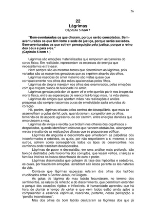 56
22
Lágrimas
Capítulo 5 item 1
“Bem-aventurados os que choram, porque serão consolados. Bem-
aventurados os que têm fome e sede de justiça, porque serão saciados.
Bem-aventurados os que sofrem perseguição pela justiça, porque o reino
dos céus é para eles.”
(Capítulo 5 item 1.)
Lágrimas são emoções materializadas que romperam as barreiras do
corpo físico. Em realidade, representam os excessos de energia que
necessitamos extravasar.
Nem sempre são as mesmas fontes que determinam as lágrimas, pois
variadas são as nascentes geradoras que as expelem através dos olhos.
Lágrimas nascidas do amor materno são vistas quase que
corriqueiramente nos olhos das mães apaixonadas pelos filhos.
Lágrimas de alegria marejam nos olhos dos enamorados, pelas emoções
com que traçam planos de felicidade no amor.
Lágrimas geradas pela dor de quem vê o ente querido partir nos braços da
morte física, entre as esperanças de reencontrá-lo logo mais, na vida eterna.
Lágrimas de amigos que apertam mãos nas realizações e uniões
prósperas são sempre nascentes puras de emotividade sadia oriundas do
coração.
Há, porém, lágrimas criadas pelos centros de desequilíbrio, que mais se
assemelham a gotas de fel, pois, quando jorram, congestionam os olhos,
tornando-os de aspecto agressivo, de cor carmim, entre energias danosas que
embrutecem a vida.
Lágrimas de inveja e revolta que brotam nos olhares dos orgulhosos e
despeitados, quando identificam criaturas que vencem obstáculos, alcançando
metas e exaltando as realizações ditosas que se propuseram edificar.
Lágrimas de angústia e desconforto que umedecem as pálpebras dos
inconformados e rebeldes, os quais, por não respeitarem a si mesmos e aos
outros, sofrem como conseqüência todos os tipos de desencontros nos
caminhos onde transitam desesperados.
Lágrimas de pavor e devassidão, em uma análise mais profunda, são
tóxicos destilados pela fisionomia dos corruptos, que lesam velhos, crianças e
famílias inteiras na busca desenfreada de ouro e poder.
Lágrimas dissimuladas que gotejam da face dos hipócritas e sedutores,
os quais, por fraudarem emoções, acreditam sair ilesos perante as leis naturais
da vida.
Conta-se que lágrimas espessas rolaram dos olhos dos ladrões
crucificados entre o Senhor Jesus, no’Gólgota.
As gotas de lágrima do mau ladrão fecundaram, no terreno dos
sentimentos, as raízes da reflexão e do discernimento, que permitiram entender
o porque dos corações rígidos e inflexíveis. A humanidade aprendeu que há
hora de plantar e tempo de ceifar e que nem todos estão ainda aptos a
compreender a essência espiritual, nascendo, portanto, dessa percepção o
“perdão incondicional”.
Mas dos olhos do bom ladrão deslizaram as lágrimas dos que já
 