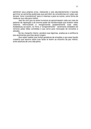 57
admitiram seus próprios erros, vitalizando o solo abundantemente e fazendo
germinar as sementes poderosas que permitem às consciências em culpa usar
sempre “amor incondicional” para si mesmas e para os outros, como forma de
restaurar sua vida para melhor.
Isso fez com que os seres humanos se aproximassem cada vez mais do
patamar da reparação e do enorme poder de transformação que existem neles
mesmos, reformulando e reorganizando gradativamente suas vidas.
Estabeleceu-se assim, na Terra, o “arrependimento” - sentimento verdadeiro de
remorso pelas faltas cometidas e que serve para renovação de conceitos e
atitudes.
No teu mergulho interior, pondera tuas lágrimas, analisa-as e certifica-te
dos sentimentos que lhes deram origem.
Que sejam sadias tuas fontes geradoras de emoções e que esse líquido
cristalino que escorre sobre tuas faces te levem ao encontro da paz interior,
entre alicerces de uma vida plena.
 