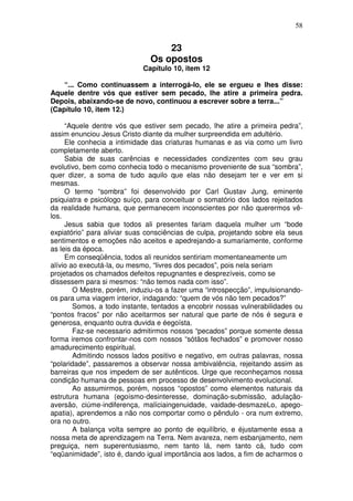 58
23
Os opostos
Capítulo 10, item 12
“... Como continuassem a interrogá-lo, ele se ergueu e lhes disse:
Aquele dentre vós que estiver sem pecado, lhe atire a primeira pedra.
Depois, abaixando-se de novo, continuou a escrever sobre a terra...”
(Capítulo 10, item 12.)
“Aquele dentre vós que estiver sem pecado, lhe atire a primeira pedra”,
assim enunciou Jesus Cristo diante da mulher surpreendida em adultério.
Ele conhecia a intimidade das criaturas humanas e as via como um livro
completamente aberto.
Sabia de suas carências e necessidades condizentes com seu grau
evolutivo, bem como conhecia todo o mecanismo proveniente de sua “sombra”,
quer dizer, a soma de tudo aquilo que elas não desejam ter e ver em si
mesmas.
O termo “sombra” foi desenvolvido por Carl Gustav Jung, eminente
psiquiatra e psicólogo suíço, para conceituar o somatório dos lados rejeitados
da realidade humana, que permanecem inconscientes por não querermos vê-
los.
Jesus sabia que todos ali presentes fariam daquela mulher um “bode
expiatório” para aliviar suas consciências de culpa, projetando sobre ela seus
sentimentos e emoções não aceitos e apedrejando-a sumariamente, conforme
as leis da época.
Em conseqüência, todos ali reunidos sentiriam momentaneamente um
alívio ao executá-la, ou mesmo, “livres dos pecados”, pois nela seriam
projetados os chamados defeitos repugnantes e desprezíveis, como se
dissessem para si mesmos: “não temos nada com isso”.
O Mestre, porém, induziu-os a fazer uma “introspecção”, impulsionando-
os para uma viagem interior, indagando: “quem de vós não tem pecados?”
Somos, a todo instante, tentados a encobrir nossas vulnerabilidades ou
“pontos fracos” por não aceitarmos ser natural que parte de nós é segura e
generosa, enquanto outra duvida e éegoísta.
Faz-se necessario admitirmos nossos “pecados” porque somente dessa
forma iremos confrontar-nos com nossos “sótãos fechados” e promover nosso
amadurecimento espiritual.
Admitindo nossos lados positivo e negativo, em outras palavras, nossa
“polaridade”, passaremos a observar nossa ambivalência, rejeitando assim as
barreiras que nos impedem de ser autênticos. Urge que reconheçamos nossa
condição humana de pessoas em processo de desenvolvimento evolucional.
Ao assumirmos, porém, nossos “opostos” como elementos naturais da
estrutura humana (egoísmo-desinteresse, dominação-submissão, adulação-
aversão, ciúme-indiferença, malíciaingenuidade, vaidade-desmazeLo, apego-
apatia), aprendemos a não nos comportar como o pêndulo - ora num extremo,
ora no outro.
A balança volta sempre ao ponto de equilíbrio, e éjustamente essa a
nossa meta de aprendizagem na Terra. Nem avareza, nem esbanjamento, nem
preguiça, nem superentusiasmo, nem tanto lá, nem tanto cá, tudo com
“eqüanimidade”, isto é, dando igual importância aos lados, a fim de acharmos o
 