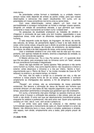 59
meio-termo.
As polaridades unidas formam a totalidade, ou a unidade, mesmo
porque nossa visão depende de ambas as partes unidas, para que nossas
observações e estruturas não sejam claudicantes. Em suma, unir as
polaridades em nossa consciência nos torna unos ou seres totais.
Com essa determinação, vamos adquirir um bom nível de
permeabilidade e conseguir transcender os limites e interligar nossos opostos,
atingindo um estado de consciência elevada, o que permitirá que nosso
consciente e nosso inconsciente se fundam numa “unidade total”.
As pesquisas da atualidade analisaram as metades do cérebro e
chegaram à conclusão de que cada uma tem funções, capacidades e suas
respectivas áreas, onde atuam as diferentes responsabilidades da psique
humana.
O lado esquerdo cuida da lógica, da linguagem, da leitura, da escrita,
dos cálculos, do tempo, do pensamento digital e linear e do lado direito do
corpo, entre outras coisas, enquanto que o direito se prende às percepções da
forma, da sensação do espaço, da intuição, do simbolismo, da atemporidade,
da música, do olfato e do lado esquerdo do corpo, entre outras funções.
Usar a totalidade cerebral é ter uma visão real da vida que nos cerca;
portanto, com apenas metade do cérebro, teremos a bipartição da verdade, ou
melhor, a não-conexão dos opostos.
O Mestre afirmou-nos: “Eu e meu Pai somos um”, (1) querendo dizer
que Ele era pleno, pois enxergava tudo no Universo como um “todo”, através
de sua consciência iluminada e integralizada.
Jesus não agia dividido em “pares opostos “Não pensava e não sentia
como homem ou mulher, mas como espírito eterno; não visualizava o interior e
exterior, antes observava o Universo e a nós por inteiro, “dentro e fora”,
argumentando que o “Reino de Deus” e “as muitas moradas da Casa do Pai”
estavam no exterior e, ao mesmo tempo, no interior.
Por isso, não há nada a corrigir ou a consertar em nós, a não ser
melhorar a nossa própria forma de ver as coisas, aprendendo a conhecer
amplamente as interligações dos opostos, a fim de atingirmos o equilíbrio
perfeito.
“Pecado”, em síntese, são as extremidades de nossa polaridade
existencial. Daí decorre a afirmação de Jesus de Nazaré aos homens que
somente olhavam um dos lados do fato naquele julgamento e que, ao mesmo
tempo, escondiam sentimentos e emoções que gostariam que não existissem.
Em suma, a ferramenta vital para interligar os opostos chama-se amor,
porque amar é buscar a unificação das pessoas e das coisas, pois ele quer
fundir e não dividir, O amor tem que ser absolutamente incondicional porque,
enquanto for seletivo e preferencial, não será amor real. Quem ama realmente
constitui um “nós”, isto é, “une”, sem anular o próprio eu
O sol emite raios para todas as criaturas e não distribui sua
luminosidade segundo o merecimento de cada um. Assim também é o amor do
Mestre: não diferencia bons e maus, certos e errados, poderosos e simples,
não separa, nem divide, simplesmente ama a todos, pelo próprio prazer de
amar.
(1) João 10:30.
 