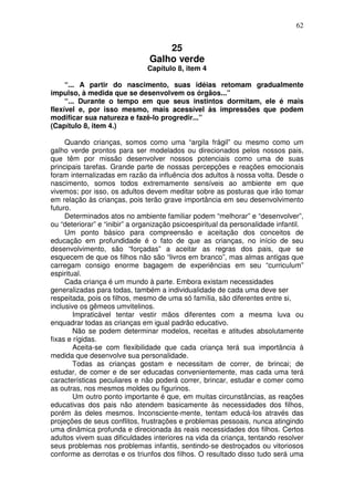 62
25
Galho verde
Capítulo 8, item 4
“... A partir do nascimento, suas idéias retomam gradualmente
impulso, à medida que se desenvolvem os órgãos...”
“... Durante o tempo em que seus instintos dormitam, ele é mais
flexível e, por isso mesmo, mais acessível às impressões que podem
modificar sua natureza e fazê-lo progredir...”
(Capítulo 8, item 4.)
Quando crianças, somos como uma “argila frágil” ou mesmo como um
galho verde prontos para ser modelados ou direcionados pelos nossos pais,
que têm por missão desenvolver nossos potenciais como uma de suas
principais tarefas. Grande parte de nossas percepções e reações emocionais
foram internalizadas em razão da influência dos adultos à nossa volta. Desde o
nascimento, somos todos extremamente sensíveis ao ambiente em que
vivemos; por isso, os adultos devem meditar sobre as posturas que irão tomar
em relação às crianças, pois terão grave importância em seu desenvolvimento
futuro.
Determinados atos no ambiente familiar podem “melhorar” e “desenvolver”,
ou “deteriorar” e “inibir” a organização psicoespiritual da personalidade infantil.
Um ponto básico para compreensão e aceitação dos conceitos de
educação em profundidade é o fato de que as crianças, no início de seu
desenvolvimento, são “forçadas” a aceitar as regras dos pais, que se
esquecem de que os filhos não são “livros em branco”, mas almas antigas que
carregam consigo enorme bagagem de experiências em seu “curriculum”
espiritual.
Cada criança é um mundo à parte. Embora existam necessidades
generalizadas para todas, também a individualidade de cada uma deve ser
respeitada, pois os filhos, mesmo de uma só família, são diferentes entre si,
inclusive os gêmeos umvitelinos.
Impraticável tentar vestir mãos diferentes com a mesma luva ou
enquadrar todas as crianças em igual padrão educativo.
Não se podem determinar modelos, receitas e atitudes absolutamente
fixas e rígidas.
Aceita-se com flexibilidade que cada criança terá sua importância à
medida que desenvolve sua personalidade.
Todas as crianças gostam e necessitam de correr, de brincai; de
estudar, de comer e de ser educadas convenientemente, mas cada uma terá
características peculiares e não poderá correr, brincar, estudar e comer como
as outras, nos mesmos moldes ou figurinos.
Um outro ponto importante é que, em muitas circunstâncias, as reações
educativas dos pais não atendem basicamente às necessidades dos filhos,
porém às deles mesmos. Inconsciente-mente, tentam educá-los através das
projeções de seus conflitos, frustrações e problemas pessoais, nunca atingindo
uma dinâmica profunda e direcionada às reais necessidades dos filhos. Certos
adultos vivem suas dificuldades interiores na vida da criança, tentando resolver
seus problemas nos problemas infantis, sentindo-se destroçados ou vitoriosos
conforme as derrotas e os triunfos dos filhos. O resultado disso tudo será uma
 