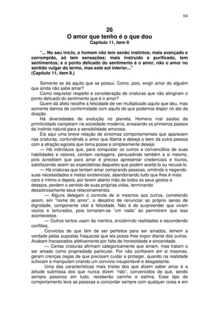 64
26
O amor que tenho é o que dou
Capítulo 11, item 8
“... No seu início, o homem não tem senão instintos; mais avançado e
corrompido, só tem sensações; mais instruído e purificado, tem
sentimentos; e o ponto delicado do sentimento é o amor, não o amor no
sentido vulgar do termo, mas este sol interior...”
(Capítulo 11, item 8.)
Somente se dá aquilo que se possui. Como, pois, exigir amor de alguém
que ainda não sabe amar?
Como requisitar respeito e consideração de criaturas que não atingiram o
ponto delicado do sentimento que é o amor?
Quem dá afeto recolhe a felicidade de ver multiplicado aquilo que deu, mas
somente damos de conformidade com aquilo de que podemos dispor no ato da
doação.
Há diversidades de evolução no planeta. Homens mal saídos da
primitividade campeiam na sociedade moderna, ensaiando os primeiros passos
do instinto natural para a sensibilidade amorosa.
Eis aqui uma breve relação de sintomas comportamentais que aparecem
nas criaturas, confundindo o amor que liberta e deseja o bem da outra pessoa
com a atração egoísta que toma posse e simplesmente deseja:
— Há indivíduos que, para conquistar os outros e convencêlos de suas
habilidades e valores, contam vantagens, persuadindo também a si mesmo,
pois acreditam que para amar é preciso apresentar credenciais e louros,
satisfazendo assim as expectativas daqueles que podem aceitá-lo ou recusá-lo.
— Há criaturas que tentam amar comprando pessoas, omitindo e negando
suas necessidades e metas existenciais, abandonando tudo que lhes é mais
caro e íntimo e depois, por terem aberto mão de todos os seus gostos e
desejos, perdem o sentido de suas próprias vidas, terminando
desastrosamente seus relacionamentos.
— Alguns delegam o controle de si mesmos aos outros, cometendo
assim, em “nome do amor”, o desatino de renunciar ao próprio senso de
dignidade, componente vital à felicidade. Não é de surpreender que vivam
vazios e torturados, pois tornaram-se “um nada” ao permitirem que isso
acontecesse.
— Outros tantos usam da mentira, encobrindo realidades e escondendo
conflitos.
Convictos de que têm de ser perfeitos para ser amados, temem a
verdade pelas supostas fraquezas que ela possa lhes expor diante dos outros.
Acabam fracassados afetivamente por falta de honestidade e sinceridade.
— Certas criaturas afirmam categoricamente que amam, mas tratam o
ser amado como propriedade particular. Por não confiarem em si mesmas,
geram crenças cegas de que precisam cuidar e proteger, quando na realidade
sufocam e manipulam criando um convívio insuportável e desgastante.
Uma das características mais tristes dos que dizem saber amar é a
atitude submissa dos que nunca dizem “não”, convencidos de que, sendo
sempre passivos em tudo, receberão carinho e estima. Esse tipo de
comportamento leva as pessoas a concordar sempre com qualquer coisa e em
 