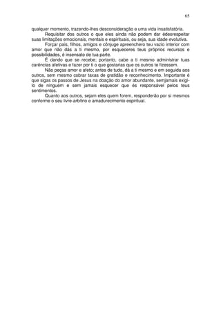 65
qualquer momento, trazendo-lhes desconsideração e uma vida insatisfatória.
Requisitar dos outros o que eles ainda não podem dar édesrespeitar
suas limitações emocionais, mentais e espirituais, ou seja, sua idade evolutiva.
Forçar pais, filhos, amigos e cônjuge apreenchero teu vazio interior com
amor que não dás a ti mesmo, por esqueceres teus próprios recursos e
possibilidades, é insensato de tua parte.
É dando que se recebe; portanto, cabe a ti mesmo administrar tuas
carências afetivas e fazer por ti o que gostarias que os outros te fizessem.
Não peças amor e afeto; antes de tudo, dá a ti mesmo e em seguida aos
outros, sem mesmo cobrar taxas de gratidão e reconhecimento. Importante é
que sigas os passos de Jesus na doação do amor abundante, semjamais exigi-
lo de ninguém e sem jamais esquecer que és responsável pelos teus
sentimentos.
Quanto aos outros, sejam eles quem forem, responderão por si mesmos
conforme o seu livre-arbítrio e amadurecimento espiritual.
 
