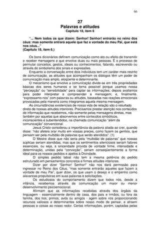 66
27
Palavras e atitudes
Capítulo 18, item 6
“... Nem todos os que dizem: Senhor! Senhor! entrarão no reino dos
céus: mas somente entrará aquele que faz a vontade do meu Pai, que está
nos céus...”
(Capítulo 18, item 6.)
Os bons dicionários definem comunicação como ato ou efeito de transmitir
e receber mensagens e que envolve duas ou mais pessoas. É o processo de
permutar conceitos, gestos, ideais ou conhecimentos, falando, escrevendo ou
através do simbolismo dos sinais e expressões.
Enquanto a conversação entre dois indivíduos tem um caráter mais restrito
de comunicação, as atitudes que acompanham os diálogos têm um poder de
comunicação mais amplo, eloqüente e determinante.
O mecanismo que envolve a comunicação divide-se em três propriedades
básicas dos seres humanos e se torna possível porque usamos nossa
“percepção” ou “sensibilidade” para captar as informações; depois avaliamos
para poder interpretar e compreender a mensagem; e, finalmente,
“expressamo-nos” com palavras ou atitudes, baseadas nas reações emocionais
provocadas pela maneira como integramos aquela mesma mensagem.
As circunstâncias existenciais de nossa vida de relação são o resultado
direto de nossas atitudes interiores. Precisamos prestar atenção nos conteúdos
de informação que recebemos, não somente pelas mensagens diretas, mas
também por aquelas que absorvemos entre conteúdos simbólicos,
inconscientes e subentendidos, na chamada comunicação “além da
comunicação” convencional.
Jesus Cristo considerou a importância da palavra aliada ao crer, quando
disse: “não afeteis orar muito em vossas preces, como fazem os gentios, que
pensam ser pela multidão de palavras que serão atendidos”. (1)
O Mestre disse que não seria pela “multidão de palavras” que nossas
súplicas seriam atendidas, mas que os sentimentos silenciosos seriam fatores
essenciais, ou seja, a sinceridade provida de vontade firme, intensidade e
determinação, unidas pela “convicção”, seriam conseqüentemente a forma
ideal para os nossos pedidos e apelos à Divindade.
O simples pedido labial não tem a mesma potência do pedido
estruturado em pensamentos concretos e firmes atitudes interiores.
Dizer por dizer “Senhor! Senhor!” não nos dará permissão para
ingressar no Reino dos Céus, “mas somente entrarão aqueles que fazem a
vontade de meu Pai”, quer dizer, os que usam o desejo e o empenho como
alavancas propulsoras em suas palavras e solicitações.
Os estudiosos do comportamento dizem que todos nós, desde a
infância, recebemos através da comunicação um maior ou menor
desenvolvimento psicoemocional.
Afirmam que as informações recebidas através dos órgãos da
linguagem - essencialmente dentro de casa, dos pais e irmãos, ou fora da
família, dos tios, primos, avós ou amigos - agem sobre nós proporcionando
recursos valiosos e determinantes sobre nosso modo de pensar, e atraem
pessoas e coisas ao nosso redor. Certas informações, porém, captadas pelas
 