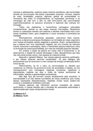 67
crianças e adolescentes, explicam esses mesmos estudiosos, são transmitidas
através da comunicação não-verbal: expressões corporais, mímicas, trejeitos
do rosto, tonalidades, suspiros, lágrimas, gestos de contrariedade ou
movimento das mãos. O comportamento, as expressões carinhosas e os
monólogos da mãe com o feto na vida intra-uterina são comunicações
superinfluenciadoras na estrutura emocional e espiritual das crianças em
formação.
Todos nós recebemos e transmitimos mensagens articuladas
constantemente, retendo ou não essas mesmas informações. Realizamos
somas ou subtrações mentais com palavras e atitudes vivenciadas hoje e com
outras recebidas ontem, para chegarmos a novos conceitos e conclusões da
realidade.
Reconstituímos ocorrências passadas, antevemos fatos futuros,
iniciamos e alteramos processos fisiológicos na intimidade de nosso organismo
com nossas afirmações verbais negativas e positivas. Assim, compreendemos
que a palavra tem uma importância inegável: ela cria vínculos de natureza
mental, emocional e psicológica, altera o intercâmbio psíquico-espiritual e atua
na formação de nossa personalidade, por meio da interação palavras! atitudes.
Em síntese, o poder da palavra em nossa vida é fundamental, e, se
observarmos a reação de nossas afirmações e atos, descobriremos que eles
não retornarão jamais vazios, mas repletos do material emitido.
Segundo o apóstolo Mateus, “por nossas palavras seremos justificados,
e por nossas palavras seremos condenados”, (2) pois diálogos são
pensamentos que se sonorizam e criam campos de energia condensada dentro
e fora de nós.
Reformulemos, se for o caso, as comunicações ou atitudes que
recebemos na infância. Se porventura foram de severidade e rispidez, se nos
menosprezaram com mensagens negativas constantes, repetitivas e
depreciativas, poderão ser elas a razão de nossos sentimentos de
inferioridade, rejeição e agressividade compulsórias.
Não diga “que dia horrível!” porque simplesmente está chovendo. A
dramaticidade é um dos fatores traumáticos de nossa existência, pois muitas
dessas expressões despretensiosas, repetidas muitas vezes, podem-nos
conduzir a verdadeiros turbilhões vivenciais.
Nossas palavras são filamentos sonoros revestidos de nossos
sentimentos, e nossas atitudes são o resultado de expressões assimiladas e
determinadas pelo nosso comportamento mental.
(1) Mateus 6:7.
(2) Mateus 12:37.
 