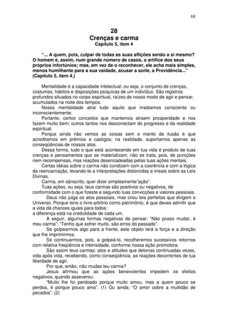 68
28
Crenças e carma
Capítulo 5, item 4
“... A quem, pois, culpar de todas as suas aflições senão a si mesmo?
O homem é, assim, num grande número de casos, o artífice dos seus
próprios infortúnios; mas, em vez de o reconhecer, ele acha mais simples,
menos humilhante para a sua vaidade, acusar a sorte, a Providência...”
(Capítulo 5, item 4.)
Mentalidade é a capacidade intelectual, ou seja, o conjunto de crenças,
costumes, hábitos e disposições psíquicas de um indivíduo. São registros
profundos situados no corpo espiritual, raízes de nosso modo de agir e pensar,
acumulados na noite dos tempos.
Nossa mentalidade atrai tudo aquilo que irradiamos consciente ou
inconscientemente.
Portanto, certos conceitos que mantemos atraem prosperidade e nos
fazem muito bem; outros tantos nos desconectam do progresso e da realidade
espiritual.
Porque ainda não vemos as coisas sem o manto da ilusão é que
acreditamos em prêmios e castigos; na realidade, suportamos apenas as
conseqüências de nossos atos.
Dessa forma, tudo o que está acontecendo em tua vida é produto de tuas
crenças e pensamentos que se materializam; não se trata, pois, de punições
nem recompensas, mas reações desencadeadas pelas tuas ações mentais.
Certas idéias sobre o carma não condizem com a coerência e com a lógica
da reencarnação, levando-te a interpretações distorcidas e irreais sobre as Leis
Divinas.
Carma, em sânscrito, quer dizer simplesmente”ação”.
Tuas ações, ou seja, teus carmas são positivos ou negativos, de
conformidade com o que fizeste e segundo tuas convicções e valores pessoais.
Deus não julga os atos pessoais, mas criou leis perfeitas que dirigem o
Universo. Porque tens o livre-arbítrio como patrimônio, é que deves admitir que
a vida dá chances iguais para todos:
a diferença está na credulidade de cada um.
A seguir, algumas formas negativas de pensar: “Não posso mudar, é
meu carma”; “Tenho que sofrer muito, são erros do passado”.
Se golpearmos algo para a frente, este objeto terá a força e a direção
que lhe imprimirmos.
Se continuarmos, pois, a golpeá-lo, recolheremos sucessivos retornos
com relativa freqüência e intensidade, conforme nossa ação promotora.
São assim teus carmas: atos e atitudes que detonas continuadas vezes,
vida após vida, recebendo, como conseqüência, as reações decorrentes de tua
liberdade de agir.
Por que, então, não mudas teu carma?
Jesus afirmou que as ações benevolentes impedem os efeitos
negativos, quando asseverou:
“Muito lhe foi perdoado porque muito amou, mas a quem pouco se
perdoa, é porque pouco ama”. (1) Ou ainda: “O amor cobre a multidão de
pecados”. (2)
 