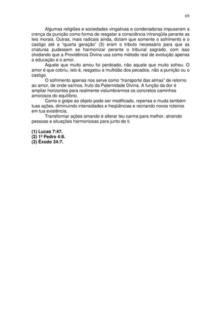 69
Algumas religiões e sociedades vingativas e condenadoras impuseram a
crença da punição como forma de resgatar a consciência intranqüila perante as
leis morais. Outras, mais radicais ainda, diziam que somente o sofrimento e o
castigo até a “quarta geração” (3) eram o tributo necessário para que as
criaturas pudessem se harmonizar perante o tribunal sagrado, com isso
olvidando que a Providência Divina usa como método real de evolução apenas
a educação e o amor.
Aquele que muito amou foi perdoado, não aquele que muito sofreu. O
amor é que cobriu, isto é, resgatou a multidão dos pecados, não a punição ou o
castigo.
O sofrimento apenas nos serve como “transporte das almas” de retorno
ao amor, de onde saímos, fruto da Paternidade Divina. A função da dor é
ampliar horizontes para realmente vislumbrarmos os concretos caminhos
amorosos do equilíbrio.
Como o golpe ao objeto pode ser modificado, repensa e muda também
tuas ações, diminuindo intensidades e freqüências e recriando novos roteiros
em tua existência.
Transformar ações amando é alterar teu carma para melhor, atraindo
pessoas e situações harmoniosas para junto de ti.
(1) Lucas 7:47.
(2) 1º Pedro 4:8.
(3) Êxodo 34:7.
 
