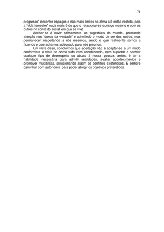 71
progresso” encontre espaços e não mais limites na alma até então restrita, pois
a “vida terrestre” nada mais é do que o relacionar-se consigo mesmo e com os
outros no contexto social em que se vive.
Aceitar-se é ouvir calmamente as sugestões do mundo, prestando
atenção nos “donos da verdade” e admitindo o modo de ser dos outros, mas
permanecer respeitando a nós mesmos, sendo o que realmente somos e
fazendo o que achamos adequado para nós próprios.
Em vista disso, concluímos que aceitação não é adaptar-se a um modo
conformista e triste de como tudo vem acontecendo, nem suportar e permitir
qualquer tipo de desrespeito ou abuso à nossa pessoa; antes, é ter a
habilidade necessária para admitir realidades, avaliar acontecimentos e
promover mudanças, solucionando assim os conflitos existenciais. E sempre
caminhar com autonomia para poder atingir os objetivos pretendidos.
 