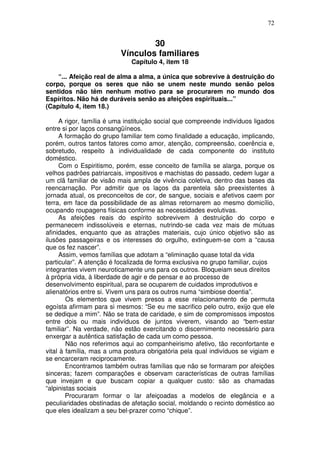 72
30
Vínculos familiares
Capítulo 4, item 18
“... Afeição real de alma a alma, a única que sobrevive à destruição do
corpo, porque os seres que não se unem neste mundo senão pelos
sentidos não têm nenhum motivo para se procurarem no mundo dos
Espíritos. Não há de duráveis senão as afeições espirituais...”
(Capítulo 4, item 18.)
A rigor, família é uma instituição social que compreende indivíduos ligados
entre si por laços consangüíneos.
A formação do grupo familiar tem como finalidade a educação, implicando,
porém, outros tantos fatores como amor, atenção, compreensão, coerência e,
sobretudo, respeito à individualidade de cada componente do instituto
doméstico.
Com o Espiritismo, porém, esse conceito de família se alarga, porque os
velhos padrões patriarcais, impositivos e machistas do passado, cedem lugar a
um clã familiar de visão mais ampla de vivência coletiva, dentro das bases da
reencarnação. Por admitir que os laços da parentela são preexistentes à
jornada atual, os preconceitos de cor, de sangue, sociais e afetivos caem por
terra, em face da possibilidade de as almas retornarem ao mesmo domicílio,
ocupando roupagens físicas conforme as necessidades evolutivas.
As afeições reais do espírito sobrevivem à destruição do corpo e
permanecem indissolúveis e eternas, nutrindo-se cada vez mais de mútuas
afinidades, enquanto que as atrações materiais, cujo único objetivo são as
ilusões passageiras e os interesses do orgulho, extinguem-se com a “causa
que os fez nascer”.
Assim, vemos famílias que adotam a “eliminação quase total da vida
particular”. A atenção é focalizada de forma exclusiva no grupo familiar, cujos
integrantes vivem neuroticamente uns para os outros. Bloqueiam seus direitos
à própria vida, à liberdade de agir e de pensar e ao processo de
desenvolvimento espiritual, para se ocuparem de cuidados improdutivos e
alienatórios entre si. Vivem uns para os outros numa “simbiose doentia”.
Os elementos que vivem presos a esse relacionamento de permuta
egoísta afirmam para si mesmos: “Se eu me sacrifico pelo outro, exijo que ele
se dedique a mim”. Não se trata de caridade, e sim de compromissos impostos
entre dois ou mais indivíduos de juntos viverem, visando ao “bem-estar
familiar”. Na verdade, não estão exercitando o discernimento necessário para
enxergar a autêntica satisfação de cada um como pessoa.
Não nos referimos aqui ao companheirismo afetivo, tão reconfortante e
vital à família, mas a uma postura obrigatória pela qual indivíduos se vigiam e
se encarceram reciprocamente.
Encontramos também outras famílias que não se formaram por afeições
sinceras; fazem comparações e observam características de outras famílias
que invejam e que buscam copiar a qualquer custo: são as chamadas
“alpinistas sociais
Procuraram formar o lar afeiçoadas a modelos de elegância e a
peculiaridades obstinadas de afetação social, moldando o recinto doméstico ao
que eles idealizam a seu bel-prazer como “chique”.
 