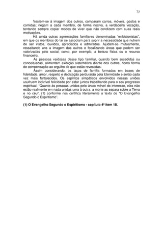 73
Vestem-se à imagem dos outros, comparam carros, móveis, gostos e
comidas; negam a cada membro, de forma nociva, a verdadeira vocação,
tentando sempre copiar modos de viver que não condizem com suas reais
motivações.
Há ainda outras agremiações familiares denominadas “exibicionistas”,
em que os membros do lar se associam para suprir a necessidade que nutrem
de ser vistos, ouvidos, apreciados e admirados. Ajudam-se mutuamente,
ressaltando uns a imagem dos outros e focalizando áreas que podem ser
valorizadas pelo social, como, por exemplo, a beleza física ou o recurso
financeiro.
As pessoas vaidosas desse tipo familiar, quando bem sucedidas ou
conceituadas, alimentam exibição sistemática diante dos outros, como forma
de compensação ao orgulho de que estão revestidas.
Assim considerando, os laços de família formados em bases de
fidelidade, amor, respeito e dedicação perdurarão pela Eternidade e serão cada
vez mais fortalecidos. Os espíritos simpáticos envolvidos nessas uniões
usufruem indizível felicidade por estar juntos trabalhando para o seu progresso
espiritual. “Quanto às pessoas unidas pelo único móvel do interesse, elas não
estão realmente em nada unidas uma à outra: a morte as separa sobre a Terra
e no céu”, (1) conforme nos certifica literalmente o texto de “O Evangelho
Segundo o Espiritismo”.
(1) O Evangelho Segundo o Espiritismo - capítulo 4º item 18.
 