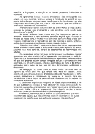 77
memória, a linguagem, a atenção e os demais processos intelectuais e
espirituais.
Ao ignorarmos nossas reações emocionais, não investigando sua
origem em nós mesmos, teremos sempre a tendência de projetá-las nos
outros. Além do que, seremos seres psicologicamente claudicantes, por não
integrarmos nossas emoções aos nossos cinco sentidos, que nos facilitam a
análise das pessoas e de nós mesmos.
A tendência que certos indivíduos têm de atribuir falhas e erros a outras
pessoas ou coisas, não enxergando e não admitindo como sendo suas,
denomina-se “projeção”.
As vezes, tentamos fazer nossas emoções desaparecer, porque as
tememos. Reconhecer o que realmente sentimos exigiria ação, mudança e
decisão de nossa parte, e muitas vezes seríamos colocados face a face com
verdades inadmissíveis e inconcebíveis por nós mesmos; e assim, tentamos
projetá-las como sendo emoções não nossas, mas dos outros.
“Não sinta isso, é feio” - essa é uma das muitas velhas mensagens que
ecoam em nossa mente desde a mais tenra infância; com o passar do tempo,
julgamos não mais senti-las, porque as escondemos da recriminação dos
adultos.
Em razão disso, certos indivíduos condenam com veemência os “ciscos”
nos outros, pois vêem em tudo luxúria e perversão, desonestidade ou ambição.
É possível que esses mesmos indivíduos estejam reprimindo o reconhecimento
de que eles próprios trazem consigo emoções sexuais e perversidades mal
resolvidas, ou, em outros casos, emoções desmedidas de fama e de dinheiro
projetadas sobre todos os que são por eles denominados ambiciosos e
desonestos.
Na indagação “ou como dizeis ao vosso irmão: deixai-me tirar um
argueiro do vosso olho, vós que tendes uma trave no vosso?”, Jesus
reconhecia a universalidade desse processo psicológico, “a projeção”, e, como
sempre, asseverava a necessidade da busca de si mesmo, para não
transferirmos nossos traços de personalidade desconhecidos às coisas, às
situações e aos outros.
O Mestre nos inspirava ao mergulho em nossa própria intimidade, a fim
de que pudéssemos enxergar o “lado obscuro” de nossa personalidade. Ao
tomarmos esse contato imprescindível com nossas “sombras”, a consciência se
torna mais lúcida, crítica e responsável, descortinando amplos e novos
horizontes para o seu desenvolvimento e plenitude espiritual.
Finalizando, atentemos para a análise: “as condutas alheias que mais
nos irritam são aquelas que não admitimos estar em nós mesmos” “os outros
nos servem de espelho, para que realmente possamos nos reconhecer”.
 