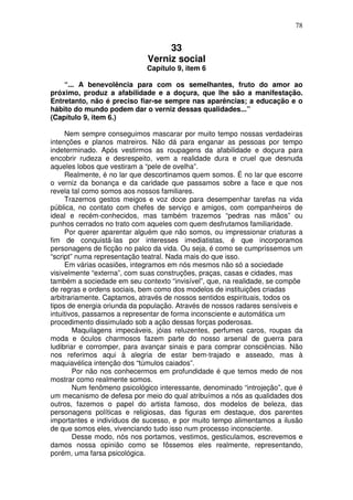 78
33
Verniz social
Capítulo 9, item 6
“... A benevolência para com os semelhantes, fruto do amor ao
próximo, produz a afabilidade e a doçura, que lhe são a manifestação.
Entretanto, não é preciso fiar-se sempre nas aparências; a educação e o
hábito do mundo podem dar o verniz dessas qualidades...”
(Capítulo 9, item 6.)
Nem sempre conseguimos mascarar por muito tempo nossas verdadeiras
intenções e planos matreiros. Não dá para enganar as pessoas por tempo
indeterminado. Após vestirmos as roupagens da afabilidade e doçura para
encobrir rudeza e desrespeito, vem a realidade dura e cruel que desnuda
aqueles lobos que vestiram a “pele de ovelha”.
Realmente, é no lar que descortinamos quem somos. É no lar que escorre
o verniz da bonança e da caridade que passamos sobre a face e que nos
revela tal como somos aos nossos familiares.
Trazemos gestos meigos e voz doce para desempenhar tarefas na vida
pública, no contato com chefes de serviço e amigos, com companheiros de
ideal e recém-conhecidos, mas também trazemos “pedras nas mãos” ou
punhos cerrados no trato com aqueles com quem desfrutamos familiaridade.
Por querer aparentar alguém que não somos, ou impressionar criaturas a
fim de conquistá-las por interesses imediatistas, é que incorporamos
personagens de ficção no palco da vida. Ou seja, é como se cumpríssemos um
“script” numa representação teatral. Nada mais do que isso.
Em várias ocasiões, integramos em nós mesmos não só a sociedade
visivelmente “externa”, com suas construções, praças, casas e cidades, mas
também a sociedade em seu contexto “invisível”, que, na realidade, se compõe
de regras e ordens sociais, bem como dos modelos de instituições criadas
arbitrariamente. Captamos, através de nossos sentidos espirituais, todos os
tipos de energia oriunda da população. Através de nossos radares sensíveis e
intuitivos, passamos a representar de forma inconsciente e automática um
procedimento dissimulado sob a ação dessas forças poderosas.
Maquilagens impecáveis, jóias reluzentes, perfumes caros, roupas da
moda e óculos charmosos fazem parte do nosso arsenal de guerra para
ludibriar e corromper, para avançar sinais e para comprar consciências. Não
nos referimos aqui à alegria de estar bem-trajado e asseado, mas à
maquiavélica intenção dos “túmulos caiados”.
Por não nos conhecermos em profundidade é que temos medo de nos
mostrar como realmente somos.
Num fenômeno psicológico interessante, denominado “introjeção”, que é
um mecanismo de defesa por meio do qual atribuímos a nós as qualidades dos
outros, fazemos o papel do artista famoso, dos modelos de beleza, das
personagens políticas e religiosas, das figuras em destaque, dos parentes
importantes e indivíduos de sucesso, e por muito tempo alimentamos a ilusão
de que somos eles, vivenciando tudo isso num processo inconsciente.
Desse modo, nós nos portamos, vestimos, gesticulamos, escrevemos e
damos nossa opinião como se fôssemos eles realmente, representando,
porém, uma farsa psicológica.
 