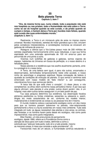 83
35
Belo planeta Terra
Capítulo 3, item 7
“Ora, da mesma forma que, numa cidade, toda a população não está
nos hospitais ou nas prisões, toda a Humanidade não está sobre a Terra;
como se sai do hospital quando se está curado, e da prisão quando se
cumpre o tempo, o homem deixa a Terra por mundos mais felizes, quando
está curado das suas enfermidades morais.”
(Capítulo 3, item 7.)
Realmente, a Terra é um minúsculo grão de areia no imenso cosmo
universal. Mundos incontáveis, estrelas de maior grandeza que o Sol, circulam
pelos complexos interplanetários, e constelações inúmeras se encaixam em
galáxias de milhares de anos-luz.
Assegura a ciência que a Via-Láctea possui mais de 200 milhões de
estrelas espalhadas harmonicamente entre suas nebulosas, e que sua forma
espiralada tem uma extensão aproximada de 100 mil anos-luz para ser
percorrida de uma ponta a outra.
Vivemos num turbilhão de galáxias e galáxias, somos viajores do
espaço, habitantes do Universo em busca da perfeição, e o nosso destino é a
felicidade plena.
Nosso planeta é a residência que nos acolhe atualmente; portanto, amá-
lo e protegê-lo é o nosso lema.
A Terra, de uma beleza sem igual, é para nós outros, encarnados e
desencarnados, domiciliados temporariamente neste orbe azulado, o nosso
ninho de aconchego e progresso espiritual. Nossa concepção de beleza é
ajustada às condições de evolução do planeta. O que vemos e sentimos está
sintonizado com nosso modelo de “belo interior” e, por conseguinte,
vislumbramos fora o que somos por dentro.
“A boca fala do que está cheio o coração”, (1) disse Jesus, e nós
completamos: os olhos vêem conforme nossa atmosfera interior. É por isso que
alguns afinnam: este planeta é uma prisão; outros dizem porém: não, é um
hospital; mais além outros tantos asseguram: é um belo jardim de paz.
Tua casa psíquica determina tua existência, tua observação focaliza
pântanos pestilentos ou fontes cristalinas, serpentes ou pássaros e, assim,
diriges teu modo característico de ver, conforme teu modelo interior,
materializando e evidenciando as coisas ou as pessoas fora de ti mesmo.
O mundo moderno coloca o pensamento ecológico como um dos meios
para que os homens possam sobreviver no planeta, inter-relacionando
perfeitamente a flora e a fauna existentes em nosso meio ambiente. Tudo está
integrado em tudo: as águas necessitam das plantas e vice-versa; os animais,
das florestas; e os homens fazem parte desse elo ecológico, não como parte
imprescindível, mas como parte integradora.
Allan Kardec, um dos precursores do pensamento
ecológico, desde 1868, refere-se à Providência Divina como a
atenção de Deus para com tudo e todos, definindo-a como a
solicitude que “está por toda parte, tudo vê e a tudo preside, mesmo
as menores coisas; é nisso que consiste a ação providencial”. (2)
Transcorrido mais de um século, a humanidade continua estudando e
 