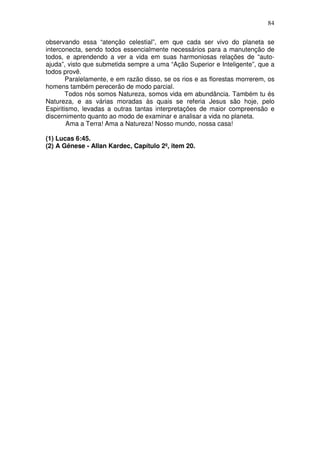 84
observando essa “atenção celestial”, em que cada ser vivo do planeta se
interconecta, sendo todos essencialmente necessários para a manutenção de
todos, e aprendendo a ver a vida em suas harmoniosas relações de “auto-
ajuda”, visto que submetida sempre a uma “Ação Superior e Inteligente”, que a
todos provê.
Paralelamente, e em razão disso, se os rios e as florestas morrerem, os
homens também perecerão de modo parcial.
Todos nós somos Natureza, somos vida em abundância. Também tu és
Natureza, e as várias moradas às quais se referia Jesus são hoje, pelo
Espiritismo, levadas a outras tantas interpretações de maior compreensão e
discernimento quanto ao modo de examinar e analisar a vida no planeta.
Ama a Terra! Ama a Natureza! Nosso mundo, nossa casa!
(1) Lucas 6:45.
(2) A Gênese - Allan Kardec, Capítulo 2º, item 20.
 