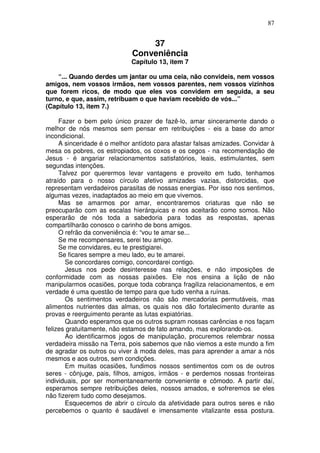 87
37
Conveniência
Capítulo 13, item 7
“... Quando derdes um jantar ou uma ceia, não convideis, nem vossos
amigos, nem vossos irmãos, nem vossos parentes, nem vossos vizinhos
que forem ricos, de modo que eles vos convidem em seguida, a seu
turno, e que, assim, retribuam o que haviam recebido de vós...”
(Capítulo 13, item 7.)
Fazer o bem pelo único prazer de fazê-lo, amar sinceramente dando o
melhor de nós mesmos sem pensar em retribuições - eis a base do amor
incondicional.
A sinceridade é o melhor antídoto para afastar falsas amizades. Convidar à
mesa os pobres, os estropiados, os coxos e os cegos - na recomendação de
Jesus - é angariar relacionamentos satisfatórios, leais, estimulantes, sem
segundas intenções.
Talvez por querermos levar vantagens e proveito em tudo, tenhamos
atraído para o nosso círculo afetivo amizades vazias, distorcidas, que
representam verdadeiros parasitas de nossas energias. Por isso nos sentimos,
algumas vezes, inadaptados ao meio em que vivemos.
Mas se amarmos por amar, encontraremos criaturas que não se
preocuparão com as escalas hierárquicas e nos aceitarão como somos. Não
esperarão de nós toda a sabedoria para todas as respostas, apenas
compartilharão conosco o carinho de bons amigos.
O refrão da conveniência é: “vou te amar se...
Se me recompensares, serei teu amigo.
Se me convidares, eu te prestigiarei.
Se ficares sempre a meu lado, eu te amarei.
Se concordares comigo, concordarei contigo.
Jesus nos pede desinteresse nas relações, e não imposições de
conformidade com as nossas paixões. Ele nos ensina a lição de não
manipularmos ocasiões, porque toda cobrança fragiliza relacionamentos, e em
verdade é uma questão de tempo para que tudo venha a ruínas.
Os sentimentos verdadeiros não são mercadorias permutáveis, mas
alimentos nutrientes das almas, os quais nos dão fortalecimento durante as
provas e reerguimento perante as lutas expiatórias.
Quando esperamos que os outros supram nossas carências e nos façam
felizes gratuitamente, não estamos de fato amando, mas explorando-os.
Ao identificarmos jogos de manipulação, procuremos relembrar nossa
verdadeira missão na Terra, pois sabemos que não viemos a este mundo a fim
de agradar os outros ou viver à moda deles, mas para aprender a amar a nós
mesmos e aos outros, sem condições.
Em muitas ocasiões, fundimos nossos sentimentos com os de outros
seres - cônjuge, pais, filhos, amigos, irmãos - e perdemos nossas fronteiras
individuais, por ser momentaneamente conveniente e cômodo. A partir daí,
esperamos sempre retribuições deles, nossos amados, e sofreremos se eles
não fizerem tudo como desejamos.
Esquecemos de abrir o círculo da afetividade para outros seres e não
percebemos o quanto é saudável e imensamente vitalizante essa postura.
 
