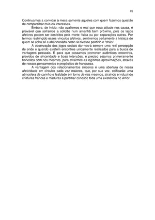 88
Continuamos a convidar à mesa somente aqueles com quem fazemos questão
de compartilhar mútuos interesses.
Embora, de início, não avaliemos o mal que essa atitude nos causa, é
provável que soframos a solidão num amanhã bem próximo, pois os laços
afetivos podem ser desfeitos pela morte física ou por separações outras. Por
termos restringido esses vínculos afetivos, sentiremos certamente a tristeza de
quem se acha só e abandonado como se tivesse perdido o “chão”.
A observação dos jogos sociais dar-nos-á sempre uma real percepção
de onde e quando existem encontros unicamente realizados para a busca de
vantagens pessoais. E para que possamos promover autênticos encontros,
providos de sinceridade e boas intenções, é preciso sejamos primeiramente
honestos com nós mesmos, para atrairmos as legítimas aproximações, através
de nossos pensamentos e propósitos de franqueza.
A vantagem dos relacionamentos sinceros é uma abertura de nossa
afetividade em círculos cada vez maiores, que, por sua vez, edificarão uma
atmosfera de carinho e lealdade em torno de nós mesmos, atraindo e induzindo
criaturas francas e maduras a partilhar conosco toda uma existência no Amor.
 