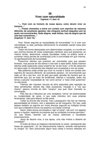 89
38
Viver com naturalidade
Capítulo 17, item 10
“... Vivei com os homens de vossa época, como devem viver os
homens...”
“... Fostes chamados a entrar em contato com espíritos de natureza
diferente, de caracteres opostos; não choqueis nenhum daqueles com os
quais vos encontrardes. Sede alegres, sede felizes, mas da alegria que dá
uma boa consciência...”
(Capítulo 17, item 10.)
Viver “felizes segundo as necessidades da Humanidade” (1) é viver com
naturalidade, ou seja, participar efetivamente na sociedade usando nosso jeito
natural de ser.
Todos nós fomos abençoados com determinadas vocações, e o mundo em
que vivemos precisa de nossa cooperação individual, para que possamos, ao
mesmo tempo, desenvolver nossas faculdades inatas na prática social e
aumentar nossa parcela de contribuição junto à comunidade em que vivemos,
no aperfeiçoamento da humanidade.
Possuímos talentos que precisam ser exercitados para que possam
florescer, mas poucos de nós damos o real valor a essa tarefa. Esses mesmos
talentos estão esperando nosso empenho de “se dar força”, a fim de colocá-los
em plena ação no intercâmbio das relações com as pessoas e com as coisas.
Não podemos então olvidar que viver no mundo é “entrar em contato com
espíritos de natureza diferente, de caracteres opostos”, (2) reconhecendo que
cada um dá o que tem, vive do jeito que pode, percebe da maneira que vê,
admitindo que, por se tratar de tendências, talentos e vocações, todos nós
temos a peculiar necessidade de “ser como somos” e “estar onde quisermos”
na vida social.
Talentos são impulsos naturais da alma adquiridos pela repetição de
fatos semelhantes, através das vidas sucessivas. Vocação é a “voz que
chama”, palavra oriunda do latim “vocatus”, que quer dizer chamado ou
convocação.
Pelo fato de a Natureza ser uma verdadeira “vitrina” de biodiversidade
ou multiplicidade de seres, é que cada indivíduo tem suas próprias
ferramentas, úteis para laborar na lida social.
Todas as árvores são árvores, mas o pessegueiro não tem as mesmas
peculiaridades do limoeiro, nem o abacateiro as da mangueira. Por isso, cada
pessoa também se exprime em níveis diversos segundo as múltiplas formas
com que a Sabedoria Divina nos plasmou na criação universal.
Assim, todos somos convocados a “agir no social”, não com “um aspecto
severo e lúgubre, repelindo os prazeres que as condições humanas permitem”,
(3) mas felizes, fazendo uso de nossos potenciais e faculdades
prazerosamente.
Jesus de Nazaré vivia, à sua época, uma vida mística e distante da
sociedade?
O Cristo de Deus se integrava intensamente no social, “participando das
festas de casamento”, (4) “do relacionamento fraterno, amando intensamente
os amigos” (5) “Sem preconceito algum fazia visitas e tomava refeições em
 