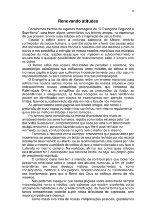 9
Renovando atitudes
Recolhemos trechos de algumas mensagens de “O Evangelho Segundo o
Espiritismo”, para tecer alguns comentários aos leitores amigos, na esperança
de que possam renovar suas atitudes sob a inspiração de Jesus Cristo.
Estudar e refletir sobre a profunda sabedoria do Mestre, emérito
conhecedor da psique humana, a qual Ele sabia ser a fonte das causas reais
dos sofrimentos, nos torna mais francos e honestos com nós mesmos e com os
outros e nos possibilita a extinção de nossas reações neuróticas nas múltiplas
situações da vida, reações essas que nos impedem o autoconhecimento e
anulam toda e qualquer possibilidade de relacionamento sadio e sincero com
os outros.
O Mestre sabia das nossas dificuldades de perceber a realidade, dos
esconderijos psicológicos que edificamos como métodos de defesa e dos
inúmeros papéis e jogos que cultivamos inconscientemente para não assumir
responsabilidades ou para camuflar nossas diversas predisposições.
O Evangelho à luz da obra de Kardec retém um enorme manancial para
edificarmos nossos valores morais na renovação de nossas atitudes e para
redescobrirmos nossas verdadeiras potencialidades, que herdamos da
Paternidade Divina. As armadilhas do ego, as presunções da ilusão, as
dependências e inseguranças, as falsas vocações ou as reais tendências
podem ser identificadas com clareza se examinarmos com atenção nossos
limites, fazendo autoobservação da vida em nós e fora de nós mesmos.
Ao apresentarmos estas páginas aos leitores amigos, não temos a
pretensão de impor regras ou determinar caminhos, nem mesmo regulamentar
quais são as melhores atitudes a serem tomadas.
Por termos plena consciência da imensa diversidade dos níveis de
amadurecimento dos seres humanos, regidos como todos estamos pela “Lei
das Vidas Sucessivas”, compreendemos que cada ser está num determinado
estágio evolutivo e, portanto, fazendo tudo o que lhe é possível fazer no
momento, ou seja, conduzindo-se no agora com o melhor de si mesmo.
Tomemos a Natureza como exemplo: entendemos que passaríamos por
incoerentes se censurássemos um botão de rosa ainda fechado por não estarjá
totalmente desenvolvido ou aberto; ou se recriminássemos uma roseira por não
ter dado a mesma quantidade de botões do que a roseira plantada a seu lado e
cultivada no mesmo canteiro. Na realidade, afirmar aos outros quais atitudes
eles deveriam ter é desrespeitar sua natureza íntima, ou seja, seu próprio grau
de crescimento espiritual.
O conteúdo deste livro tem a intenção de contribuir para que todos nós
possamos reflexionar sobre o porquê das atitudes humanas, a fim de poder
entendê-las em seus diversos matizes comportamentais e, como
conseqüência, melhorar a nós próprios, reconstruindo-nos ou transformando-
nos interiormente, para que o Reino dos Céus se edifique dentro de nós
mesmos.
Não podemos assegurar que nestas páginas vocês encontrarão sempre
interpretações novas e inéditas, pois sabemos que existem excelentes obras
amplamente habilitadas a dar grande contribuição, da mesma forma que outros
tantos companheiros poderão suprir nossa dificuldade de expressão, com
maior competência e destreza.
Como nosso livro trata de nossas interpretações pessoais, gostaríamos
 
