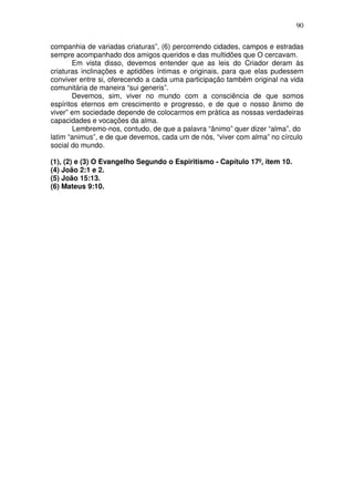 90
companhia de variadas criaturas”, (6) percorrendo cidades, campos e estradas
sempre acompanhado dos amigos queridos e das multidões que O cercavam.
Em vista disso, devemos entender que as leis do Criador deram às
criaturas inclinações e aptidões íntimas e originais, para que elas pudessem
conviver entre si, oferecendo a cada uma participação também original na vida
comunitária de maneira “sui generis”.
Devemos, sim, viver no mundo com a consciência de que somos
espíritos eternos em crescimento e progresso, e de que o nosso ãnimo de
viver” em sociedade depende de colocarmos em prática as nossas verdadeiras
capacidades e vocações da alma.
Lembremo-nos, contudo, de que a palavra “ânimo” quer dizer “alma”, do
latim “animus”, e de que devemos, cada um de nós, “viver com alma” no círculo
social do mundo.
(1), (2) e (3) O Evangelho Segundo o Espiritismo - Capítulo 17º, item 10.
(4) João 2:1 e 2.
(5) João 15:13.
(6) Mateus 9:10.
 