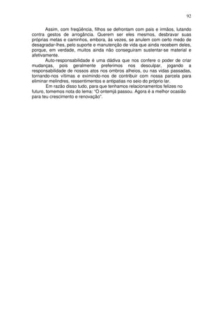 92
Assim, com freqüência, filhos se defrontam com pais e irmãos, lutando
contra gestos de arrogância. Querem ser eles mesmos, desbravar suas
próprias metas e caminhos, embora, às vezes, se anulem com certo medo de
desagradar-lhes, pelo suporte e manutenção de vida que ainda recebem deles,
porque, em verdade, muitos ainda não conseguiram sustentar-se material e
afetivamente.
Auto-responsabilidade é uma dádiva que nos confere o poder de criar
mudanças, pois geralmente preferimos nos desculpar, jogando a
responsabilidade de nossos atos nos ombros alheios, ou nas vidas passadas,
tornando-nos vítimas e eximindo-nos de contribuir com nossa parcela para
eliminar melindres, ressentimentos e antipatias no seio do próprio lar.
Em razão disso tudo, para que tenhamos relacionamentos felizes no
futuro, tomemos nota do lema: “O ontemjá passou. Agora é a melhor ocasião
para teu crescimento e renovação”.
 