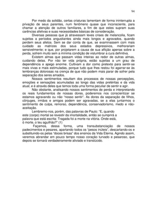 94
Por medo da solidão, certas criaturas lamentam de forma ininterrupta a
privação de seus parentes, num fenômeno quase que inconsciente, para
chamar a atenção de outros familiares, a fim de que estes supram suas
carências afetivas e suas necessidades básicas de consideração.
Diversas pessoas que já atravessam leves crises de melancolia, ficam
sujeitas a períodos angustiantes ainda mais longos e agravados, quando
perdem seus afetos. Sem se dar conta de que, se examinassem com mais
cuidado as matrizes dos seus estados depressivos, melhorariam
sensivelmente; e que, por projetarem a causa de sua aflição apenas sobre a
perda, sofrem muito sem a mínima condição de vislumbrar a cura definitiva.
Existem almas que passam vidas inteiras ao redor de outras almas,
cuidando delas. Por não ter vida própria, estão sujeitas a um grau de
dependência e apego enorme. Cultivam a dor como pretexto para sentir-se
mais vivas e mais estimuladas, porque tudo que lhes restou foi agarrar-se às
lembranças dolorosas na crença de que não podem mais parar de sofrer pela
separação dos seres amados.
Nossos sentimentos resultam dos processos de nossas percepções,
emoções e sensações acumuladas ao longo das vidas pretéritas e da vida
atual, e é através deles que temos toda uma forma peculiar de sentir e agir.
Não obstante, analisando nossos sentimentos de perda e interpretando
os reais fundamentos de nossas dores, poderemos nos conscientizar se
estamos agravando ou não “nosso sentir”. As dores da separação de filhos,
cônjuges, irmãos e amigos podem ser agravadas, se a elas juntarmos o
sentimento de culpa, remorso, dependência, conservadorismo, medo e não-
aceitação.
Lembremo-nos, porém, das palavras de Paulo: “E, quando
este (corpo) mortal se revestir da imortalidade, então se cumprirá a
palavra que está escrita: Tragada foi a morte na vitória. Onde está,
ó morte, o teu aguilhão?” (1)
Façamos, dessa forma, uma transubstanciação de nossos
padecimentos e pesares, apartando todos os “pesos inúteis”, descartando-os e
substituindo-os pelas “doces brisas” dos ensinos da Vida Eterna. Agindo assim,
veremos abrandar em pouco tempo nosso coração turvado e pesaroso, que
depois se tornará verdadeiramente aliviado e translúcido.
 