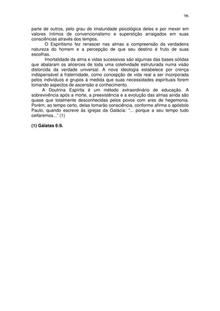 96
parte de outros, pelo grau de imaturidade psicológica deles e por mexer em
valores íntimos de convencionalismo e superstição arraigados em suas
consciências através dos tempos.
O Espiritismo fez renascer nas almas a compreensão da verdadeira
natureza do homem e a percepção de que seu destino é fruto de suas
escolhas.
Imortalidade da alma e vidas sucessivas são algumas das bases sólidas
que abalaram os alicerces de toda uma coletividade estruturada numa visão
distorcida da verdade universal. A nova ideologia estabelece por crença
indispensável a fraternidade, como concepção de vida real a ser incorporada
pelos indivíduos e grupos à medida que suas necessidades espirituais forem
tomando aspectos de ascensão e conhecimento.
A Doutrina Espírita é um método extraordinário de educação. A
sobrevivência após a morte, a preexistência e a evolução das almas ainda são
quase que totalmente desconhecidas pelos povos com ares de hegemonia.
Porém, ao tempo certo, delas tomarão consciência, conforme afirma o apóstolo
Paulo, quando escreve às igrejas da Galácia: “... porque a seu tempo tudo
ceifaremos...” (1)
(1) Gálatas 6:9.
 