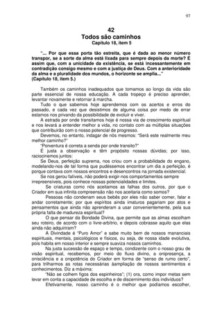 97
42
Todos são caminhos
Capítulo 18, item 5
“... Por que essa porta tão estreita, que é dada ao menor número
transpor, se a sorte da alma está lixada para sempre depois da morte? É
assim que, com a unicidade da existência, se está incessantemente em
contradição consigo mesmo e com a justiça de Deus. Com a anterioridade
da alma e a pluralidade dos mundos, o horizonte se amplia...”
(Capítulo 18, item 5.)
Também os caminhos inadequados que tomamos ao longo da vida são
parte essencial de nossa educação. A cada tropeço é preciso aprender,
levantar novamente e retornar à marcha.
Tudo o que sabemos hoje aprendemos com os acertos e erros do
passado, e cada vez que desistimos de alguma coisa por medo de errar
estamos nos privando da possibilidade de evoluir e viver.
A estrada por onde transitamos hoje é nossa via de crescimento espiritual
e nos levará a entender melhor a vida, no contato com as múltiplas situações
que contribuirão com o nosso potencial de progresso.
Devemos, no entanto, indagar de nós mesmos: “Será este realmente meu
melhor caminho?”
“Porventura é correta a senda por onde transito?”
É justa a observação e têm propósito nossas dúvidas; por isso,
raciocinemos juntos:
Se Deus, perfeição suprema, nos criou com a probabilidade do engano,
modelando-nos de tal forma que pudéssemos encontrar um dia a perfeição, é
porque contava com nossos encontros e desencontros na jornada existencial.
Se nos gerou falíveis, não poderá exigir-nos comportamentos sempre
irrepreensíveis, pois conhece nossas potencialidades e limites.
Se criaturas como nós aceitamos as falhas dos outros, por que o
Criador em sua infinita compreensão não nos aceitaria como somos?
Pessoas não condenam seus bebês por eles não saber comer, falar e
andar corretamente; por que espíritos ainda imaturos pagariam por atos e
pensamentos que ainda não aprenderam a usar convenientemente, pela sua
própria falta de madureza espiritual?
O que pensar da Bondade Divina, que permite que as almas escolham
seu roteiro, de acordo com o livre-arbítrio, e depois cobrasse aquilo que elas
ainda não adquiriram?
A Divindade é “Puro Amor” e sabe muito bem de nossos mananciais
espirituais, mentais, psicológicos e físicos, ou seja, de nossa idade evolutiva,
pois habita em nosso interior e sempre suaviza nossos caminhos.
Na justa sucessão de espaço e tempo, condizente com o nosso grau de
visão espiritual, recebemos, por meio do fluxo divino, a onipresença, a
onisciência e a onipotência do Criador em forma de “senso de rumo certo”,
para trilharmos as rotas necessárias àampliação de nossos sentimentos e
conhecimentos. Diz a máxima:
“Não se colhem figos dos espinheiros”; (1) ora, como impor metas sem
levar em conta a capacidade de escolha e de discernimento dos indivíduos?
Efetivamente, nosso caminho é o melhor que podíamos escolher,
 