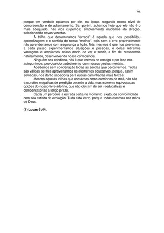 98
porque em verdade optamos por ele, na época, segundo nosso nível de
compreensão e de adiantamento. Se, porém, achamos hoje que ele não é o
mais adequado, não nos culpemos; simplesmente mudemos de direção,
selecionando novas veredas.
A trilha que denominamos “errada” é aquela que nos possibilitou
aprendizagem e o sentido do nosso “melhor”, pois sem o erro provavelmente
não aprenderíamos com segurança a lição. Nós mesmos é que nos provamos;
a cada passo experimentamos situações e pessoas, e delas retiramos
vantagens e ampliamos nosso modo de ver e sentir, a fim de crescermos
naturalmente, desenvolvendo nossa consciência.
Ninguém nos condena, nós é que cremos no castigo e por isso nos
autopunimos, provocando padecimento com nossos gestos mentais.
Aceitemos sem condenação todas as sendas que percorremos. Todas
são válidas se lhes aproveitarmos os elementos educativos, porque, assim
somadas, nos darão sabedoria para outras caminhadas mais felizes.
Mesmo aquelas trilhas que anotamos como caminhos do mal, não são
excursões negativas de perdição perante a vida, mas somente equivocadas
opções do nosso livre-arbítrio, que não deixam de ser reeducativas e
compensatórias a longo prazo.
Cada um percorre a estrada certa no momento exato, de conformidade
com seu estado de evolução. Tudo está certo, porque todos estamos nas mãos
de Deus.
(1) Lucas 6:44.
 