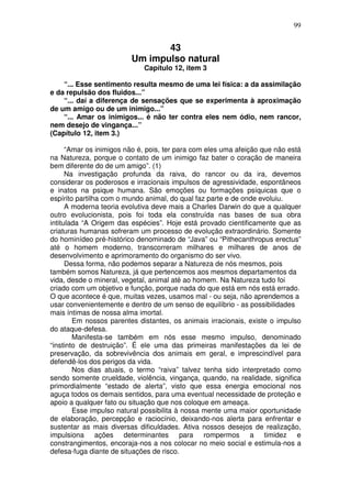 99
43
Um impulso natural
Capítulo 12, item 3
“... Esse sentimento resulta mesmo de uma lei física: a da assimilação
e da repulsão dos fluidos...”
“... daí a diferença de sensações que se experimenta à aproximação
de um amigo ou de um inimigo...”
“... Amar os inimigos... é não ter contra eles nem ódio, nem rancor,
nem desejo de vingança...”
(Capítulo 12, item 3.)
“Amar os inimigos não é, pois, ter para com eles uma afeição que não está
na Natureza, porque o contato de um inimigo faz bater o coração de maneira
bem diferente do de um amigo”. (1)
Na investigação profunda da raiva, do rancor ou da ira, devemos
considerar os poderosos e irracionais impulsos de agressividade, espontâneos
e inatos na psique humana. São emoções ou formações psíquicas que o
espírito partilha com o mundo animal, do qual faz parte e de onde evoluiu.
A moderna teoria evolutiva deve mais a Charles Darwin do que a qualquer
outro evolucionista, pois foi toda ela construída nas bases de sua obra
intitulada “A Origem das espécies”. Hoje está provado cientificamente que as
criaturas humanas sofreram um processo de evolução extraordinário. Somente
do hominídeo pré-histórico denominado de “Java” ou “Pithecanthropus erectus”
até o homem moderno, transcorreram milhares e milhares de anos de
desenvolvimento e aprimoramento do organismo do ser vivo.
Dessa forma, não podemos separar a Natureza de nós mesmos, pois
também somos Natureza, já que pertencemos aos mesmos departamentos da
vida, desde o mineral, vegetal, animal até ao homem. Na Natureza tudo foi
criado com um objetivo e função, porque nada do que está em nós está errado.
O que acontece é que, muitas vezes, usamos mal - ou seja, não aprendemos a
usar convenientemente e dentro de um senso de equilíbrio - as possibilidades
mais íntimas de nossa alma imortal.
Em nossos parentes distantes, os animais irracionais, existe o impulso
do ataque-defesa.
Manifesta-se também em nós esse mesmo impulso, denominado
“instinto de destruição”. É ele uma das primeiras manifestações da lei de
preservação, da sobrevivência dos animais em geral, e imprescindível para
defendê-los dos perigos da vida.
Nos dias atuais, o termo “raiva” talvez tenha sido interpretado como
sendo somente crueldade, violência, vingança, quando, na realidade, significa
primordialmente “estado de alerta”, visto que essa energia emocional nos
aguça todos os demais sentidos, para uma eventual necessidade de proteção e
apoio a qualquer fato ou situação que nos coloque em ameaça.
Esse impulso natural possibilita à nossa mente uma maior oportunidade
de elaboração, percepção e raciocínio, deixando-nos alerta para enfrentar e
sustentar as mais diversas dificuldades. Ativa nossos desejos de realização,
impulsiona ações determinantes para rompermos a timidez e
constrangimentos, encoraja-nos a nos colocar no meio social e estimula-nos a
defesa-fuga diante de situações de risco.
 