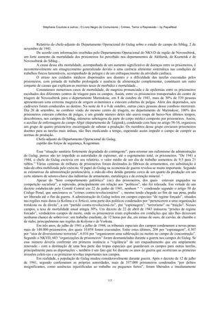 Stéphane Courtois e outros - O Livro Negro do Comunismo - Crimes, Terror e Repressão – by PapaiNoel
115
Relatório do chefe-adjunto do Departamento Operacional do Gulag sobre o estado do campo do Siblag, 2 de
novembro de 1941.
De acordo com informações recebidas pelo Departamento Operacional do NKVD da região de Novossibirsk,
um forte aumento da mortalidade dos prisioneiros foi percebido nos departamentos de Akhlursk, de Kuznetsk e de
Novossibirsk do Siblag...
A causa dessa alta mortalidade, acompanhada de um aumento significativo de doenças entre os prisioneiros, é
incontestavelmente um emagrecimento generalizado devido a uma carência alimentar sistemática nas condições de
trabalhos físicos lamentáveis, acompanhado de pelagra e de um enfraquecimento da atividade cardíaca.
O atraso nos cuidados médicos dispensados aos doentes e a dificuldade das tarefas executadas pelos
prisioneiros, com jornada de trabalho prolongada e ausência de alimentação complementar, constituem um outro
conjunto de causas que explicam as enormes taxas de morbidez e mortalidade...
Constatamos numerosos casos de mortalidade, de magreza pronunciada e de epidemias entre os prisioneiros
escoltados dos diferentes centros de triagem para os campos. Assim, entre os prisioneiros transportados do centro de
triagem de Novossibirsk para o departamento Marinskoie, em 8 de outubro de 1941, mais de 30% de 539 pessoas
apresentavam uma extrema magreza de origem avitamínica e estavam cobertas de pulgas. Além dos deportados, seis
cadáveres foram conduzidos ao destino. Na noite de 8 a 9 de outubro, outras cinco pessoas desse comboio morreram.
Dia 20 de setembro, no comboio vindo do mesmo centro de triagem, no departamento de Marinskoie, 100% dos
prisioneiros estavam cobertos de pulgas, e um grande número deles não usava roupa de baixo-Nos últimos tempos,
descobrimos, nos campos do Siblag, inúmeras sabotagens da parte do corpo médico composto por prisioneiros. Assim,
o auxiliar de enfermagem do campo Ahjer (departamento de Taiginsk), condenado com base no artigo 58-10, organizou
um grupo de quatro prisioneiros encarregado de sabotar a produção. Os membros desse grupo enviaram prisioneiros
doentes para as tarefas mais árduas, não lhes medicando a tempo, esperando assim impedir o campo de cumprir as
normas de produção.
Chefe-adjunto do Departamento Operacional do Gulag,
capitão das forças de segurança, Kogenman.
Essa “situação sanitária fortemente degradada do contingente”, para retomar um eufemismo da administração
do Gulag, parece não ter impedido as autoridades de espremer, até o esgotamento total, os prisioneiros. “De 1941 a
1944, o chefe do Gulag escrevia em seu relatório, o valor médio de um dia de trabalho aumentou de 9,5 para 21
rublos.” Várias centenas de milhares de prisioneiros foram destinados às fábricas de armamentos, em substituição à
mão-de-obra mobilizada pelo exército. O papel do Gulag na economia de guerra revelou-se muito importante. Segundo
as estimativas da administração penitenciária, a mão-de-obra detida garantiu cerca de um quarto da produção em um
certo número de setores-chave das indústrias de armamento, metalúrgica e de extração mineral. ^
Apesar do “bom comportamento patriótico” (sic) dos prisioneiros, dos quais estavam engajados na
competição socialista”, a repressão, principalmente em relação aos “políticos”, não foi relaxada. Em virtude de um
decreto estabelecido pelo Comitê Central em 22 de junho de 1941, nenhum “ “- condenado segundo o artigo 58 do
Código Penal, que sancionava os “crimes contra-revolucionários” -, mesmo tendo chegado ao fim de sua pena, podia
ser liberado até o fim da guerra. A administração do Gulag isolou em campos especiais “de regime forçado”, situados
nas regiões mais duras (a Kolima e o Ártico), uma parte dos políticos condenados por “pertencerem a uma organização
trotskista ou de direita”, a um “partido contra-revolucioná-rio”, por “espionagem”, “terrorismo” ou “traição”. Nesses
campos, a taxa de mortalidade anual atingia 30%. Um decreto de 22 de abril de 1943 instaurou “prisões de regime
forcado”, verdadeiros campos de morte, onde os prisioneiros eram explorados em condições que não lhes deixavam
nenhuma chance de sobreviver: um trabalho estafante, de 12 horas por dia, em minas de ouro, de carvão, de chumbo e
de rádio, principalmente nas regiões de Kolyma e de Vorkuta.
Em três anos, de julho de 1941 a julho de 1944, os tribunais especiais dos campos condenaram a novas penas
mais de 148.000 prisioneiros, dos quais 10.858 foram executados. Entre estes últimos, 208 por “espionagem”, 4.307
por “atos de diversionismo terrorista”, 6.016 por “organizarem uma sublevação ou motim no campo de concentração”.
Segundo o NKVD, 603 “organizações de prisioneiros” foram desmanteladas durante a guerra nos campos do Gulag. Se
esse número deveria confirmar em primeira instância a “vigilância” de um enquadramento que era amplamente
renovado - com a destinação de uma boa parte das tropas especiais que guardavam os campos para outras tarefas,
principalmente para as deportações -, também é um fato que foi durante os anos de guerra que ocorreram as primeiras
invasões coleti-vas e as primeiras revoltas importantes nos campos.
Em realidade, a população do Gulag mudou consideravelmente durante guerra. Após o decreto de 12 de julho
de 1941, segundo confessaram as próprias autoridades, mais de 557.000 prisioneiros condenados “por delitos
insignificantes, como ausências injustificadas ao trabalho ou pequenos furtos”, foram liberados e imediatamente
 