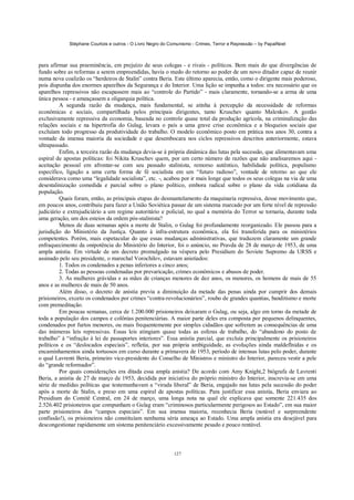Stéphane Courtois e outros - O Livro Negro do Comunismo - Crimes, Terror e Repressão – by PapaiNoel
127
para afirmar sua preeminência, em prejuízo de seus colegas - e rivais - políticos. Bem mais do que divergências de
fundo sobre as reformas a serem empreendidas, havia o medo do retorno ao poder de um novo ditador capaz de reunir
numa nova coalizão os “herdeiros de Stalin” contra Beria. Este último aparecia, então, como o dirigente mais poderoso,
pois dispunha dos enormes aparelhos da Segurança e do Interior. Uma lição se impunha a todos: era necessário que os
aparelhos repressivos não escapassem mais ao “controle do Partido” - mais claramente, tornando-se a arma de uma
única pessoa - e ameaçassem a oligarquia política.
A segunda razão da mudança, mais fundamental, se atinha à percepção da necessidade de reformas
econômicas e sociais, compartilhada pelos principais dirigentes, tanto Kruschev quanto Malenkov. A gestão
exclusivamente repressiva da economia, baseada no controle quase total da produção agrícola, na criminalização das
relações sociais e na hipertrofia do Gulag, levara o país a uma grave crise econômica e a bloqueios sociais que
excluíam todo progresso da produtividade do trabalho. O modelo econômico posto em prática nos anos 30, contra a
vontade da imensa maioria da sociedade e que desembocara nos ciclos repressivos descritos anteriormente, estava
ultrapassado.
Enfim, a terceira razão da mudança devia-se à própria dinâmica das lutas pela sucessão, que alimentavam uma
espiral de apostas políticas: foi Nikita Kruschev quem, por um certo número de razões que não analisaremos aqui -
aceitação pessoal em afrontar-se com seu passado stalinista, remorso autêntico, habilidade política, populismo
específico, ligação a uma certa forma de fé socialista em um “futuro radioso”, vontade de retorno ao que ele
considerava como uma “legalidade socialista”, etc. -, acabou por ir mais longe que todos os seus colegas na via de uma
desestalinização comedida e parcial sobre o plano político, embora radical sobre o plano da vida cotidiana da
população.
Quais foram, então, as principais etapas do desmantelamento da maquinaria repressiva, desse movimento que,
em poucos anos, contribuiu para fazer a União Soviética passar de um sistema marcado por um forte nível de repressão
judiciário e extrajudiciário a um regime autoritário e policial, no qual a memória do Terror se tornaria, durante toda
uma geração, um dos esteios da ordem pós-stalinista?
Menos de duas semanas após a morte de Stalin, o Gulag foi profundamente reorganizado. Ele passou para a
jurisdição do Ministério da Justiça. Quanto à infra-estrutura econômica, ela foi transferida para os ministérios
competentes. Porém, mais espetacular do que essas mudanças administrativas, que traduzem claramente um grande
enfraquecimento da onipotência do Ministério do Interior, foi o anúncio, no Pravda de 28 de março de 1953, de uma
ampla anistia. Em virtude de um decreto promulgado na véspera pelo Presidium do Soviete Supremo da URSS e
assinado pelo seu presidente, o marechal Vorochilov, estavam anistiados:
1. Todos os condenados a penas inferiores a cinco anos;
2. Todas as pessoas condenadas por prevaricação, crimes econômicos e abusos de poder.
3. As mulheres grávidas e as mães de crianças menores de dez anos, os menores, os homens de mais de 55
anos e as mulheres de mais de 50 anos.
Além disso, o decreto de anistia previa a diminuição da metade das penas ainda por cumprir dos demais
prisioneiros, exceto os condenados por crimes “contra-revolucionários”, roubo de grandes quantias, banditismo e morte
com premeditação.
Em poucas semanas, cerca de 1.200.000 prisioneiros deixaram o Gulag, ou seja, algo em torno da metade de
toda a população dos campos e colônias penitenciárias. A maior parte deles era composta por pequenos delinquentes,
condenados por furtos menores, ou mais frequentemente por simples cidadãos que sofreram as consequências de uma
das inúmeras leis repressivas. Essas leis atingiam quase todas as esferas de trabalho, do “abandono do posto de
trabalho” à “infração à lei de passaportes interiores”. Essa anistia parcial, que excluía principalmente os prisioneiros
políticos e os “deslocados especiais”, refletia, por sua própria ambiguidade, as evoluções ainda maldeflnidas e os
encaminhamentos ainda tortuosos em curso durante a primavera de 1953, período de intensas lutas pelo poder, durante
o qual Lavrenti Beria, primeiro vice-presidente do Conselho de Ministros e ministro do Interior, pareceu vestir a pele
do “grande reformador”.
Por quais considerações era ditada essa ampla anistia? De acordo com Amy Knight,2 biógrafa de Lavrenti
Beria, a anistia de 27 de março de 1953, decidida por iniciativa do próprio ministro do Interior, inscrevia-se em uma
série de medidas políticas que testemunhavam a “virada liberal” de Beria, engajado nas lutas pela sucessão do poder
após a morte de Stalin, e preso em uma espiral de apostas políticas. Para justificar essa anistia, Beria enviara ao
Presidium do Comitê Central, em 24 de março, uma longa nota na qual ele explicava que somente 221.435 dos
2.526.402 prisioneiros que compunham o Gulag eram “criminosos particularmente perigosos ao Estado”, em sua maior
parte prisioneiros dos “campos especiais”. Em sua imensa maioria, reconhecia Beria (notável e surpreendente
confissão!), os prisioneiros não constituíam nenhuma séria ameaça ao Estado. Uma ampla anistia era desejável para
descongestionar rapidamente um sistema penitenciário excessivamente pesado e pouco rentável.
 