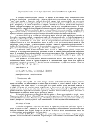 Stéphane Courtois e outros - O Livro Negro do Comunismo - Crimes, Terror e Repressão – by PapaiNoel
135
Se retomamos a questão do Gulag, o interesse e os objetivos do que se tornou sistema são muito mais difíceis
de discernir à medida que a investigação avança. Diante da visão de uma ordem stalinista, da qual o Gulag seria a face
“negra”, mais acabada, os documentos atualmente disponíveis sugerem ainda mais contradições que atravessam o
universo dos campos de concentração: a chegada sucessiva de grupos reprimidos parece contribuir com mais freqüência
para a desorganização do sistema de produção do que para a melhora de sua eficácia; apesar de uma categorização
bastante elaborada das condições dos reprimidos, as fronteiras entre os vários universos parecem ténues, e mesmo
inexistentes. Enfim, a questão da rentabilidade econômica desse sistema de administração carcerária permanece posta.
Diante dessas diferentes constatações quanto às contradições, ao improviso e aos efeitos em cadeia, várias
hipóteses foram formuladas concernentes às razões que, na cúpula, conduziram à reativação periódica de dinâmicas de
repressão de massa e de lógicas induzidas pelos próprios movimentos da violência e da instituição do terror.
Para tentar identificar os motivos que estiveram na origem do grande ciclo stalinista de repressão, os
historiadores puseram em evidência a parte de improvisação e de enfrentamento de todos os obstáculos na condução da
“Grande Virada” de modernização. Essa dinâmica de ruptura tem, à primeira vista, o andamento de uma ofensiva de tal
amplitude, que não há maneira de o poder se dar a ilusão de conseguir controlar, a não ser através de uma radicalização
crescente das práticas de terror. Encontramo-nos, então, no interior de um movimento de extrema violência, cujos
mecanismos, efeitos em cadeia e o caráter desmedido continuam a escapar à compreensão dos contemporâneos e,
também, dos historiadores. O próprio processo de repressão, única resposta aos conflitos e aos obstáculos encontrados,
gera, por sua vez, movimentos descontrolados que alimentam a espiral de violência.
Esse fenómeno central do terror na história política e social da URSS põe hoje questões cada vez mais
complexas. As pesquisas atuais desconstroem, pelo menos em parte, as teses que durante muito tempo dominaram o
campo da sovietologia. Preservando a ambição de querer trazer uma explicação global e definitiva para um fenómeno
que, por sua amplitude, resiste à compreensão, essas pesquisas se orientam preferencialmente para a análise dos
mecanismos e das dinâmicas da violência.
Nessa perspectiva, as zonas obscuras permanecem numerosas, sendo a mais importante a do papel dos
comportamentos sociais em jogo no exercício da violência. Se é preciso destacar a parte ausente nesse trabalho de
reconstrução - quem eram os executores? -, devemos interrogar continuamente a sociedade como um todo, vítima, mas
também responsável por tudo o que se passou.
SEGUNDA PARTE
REVOLUÇÃO MUNDIAL, GUERRA CIVIL E TERROR
por Stéphane Courtois e Jean-Louis Panné
l. O Komintern em ação
Assim que subiu ao poder, Lenin sonhou propagar o incêndio revolucionário pela Europa e depois por todo o
mundo. Inicialmente, esse sonho respondia ao famoso slogan do Manifesto do Partido Comunista, de Marx, em 1848:
“Proletários de todos países, uni-vos!” À primeira vista, correspondia também a uma necessidade imperiosa: a
revolução bolchevique não poderia se manter no poder nem se desenvolver, se não estivesse protegida, apoiada e
seguida por outras revoluções em países mais desenvolvidos - Lenin pensava sobretudo na Alemanha com o seu
proletariado bastante organizado e suas enormes capacidades industriais. Essa necessidade conjuntural transformou-se
rapidamente em um verdadeiro projeto político: a revolução mundial.
Na época, os eventos pareceram dar razão ao líder bolchevique. A desagregação dos impérios alemão e austro-
húngaro, consequência da derrota militar de 1918, provocou na Europa uma convulsão política, acompanhada por um
enorme turbilhão revolucionário. Antes mesmo que os bolcheviques pudessem tomar qualquer iniciativa que não fosse
verbal e propagandista, a revolução pareceu surgir espontaneamente no rastro da derrota alemã e austro-húngara.
A revolução na Europa
A Alemanha foi a primeira a ser afetada, antes mesmo da capitulação, por um motim geral de sua esquadra de
guerra. A derrota do Reich e a implantação de uma república dirigida pelos social-democratas não conseguiram evitar
violentos sobressaltos, tanto da parte do exército, da polícia e de diversos grupos ultranacionalistas, quanto dos
revolucionários que apoiavam a ditadura dos bolcheviques.
Em dezembro de 1918, Rosa Luxemburgo e Karl Liebknecht publicavam em Berlim o programa do grupo
Spartakus, deixando o Partido Social Democrata Independente para fundar o Partido Comunista Alemão (KPD) alguns
 