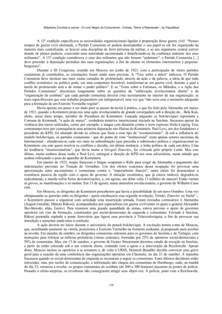 Stéphane Courtois e outros - O Livro Negro do Comunismo - Crimes, Terror e Repressão – by PapaiNoel
138
A 12º condição especificava as necessidades organizacionais ligadas à preparação dessa guerra civil: “Nesses
tempos de guerra civil obstinada, o Partido Comunista só poderá desempenhar o seu papel se ele for organizado da
maneira mais centralizada, se houver uma disciplina de ferro próxima da militar, e se seu organismo central estiver
dotado de plenos poderes, exercendo uma autoridade incontestada e beneficiando-se da confiança unânime dos seus
militantes”. A 13? condição considerava o caso dos militantes que não fossem “unânimes”: o Partido Comunista [...]
deve proceder à depuração periódica das suas organizações, a fim de afastar os elementos interesseiros e pequeno-
burgueses”.
Durante o III Congresso, reunido em Moscou em junho de 1921, com a participação de vários partidos
comunistas já constituídos, as orientações foram ainda mais precisas. A “Tese sobre a tática” indicava: O Partido
Comunista deve inculcar nas mais vastas camadas do proletariado, através da ação e da palavra, a idéia de que todo
conflito econômico ou político pode, em uma conjuntura favorável, transformar-se em guerra civil, durante a qual a
tarefa do proletariado será a de tomar o poder político”. E as “Teses sobre a Estrutura, os Métodos, e a Ação dos
Partidos Comunistas” discorriam longamente sobre as questões da “sublevação revolucionária aberta” e da
“organização de combate” que cada partido comunista deveria criar secretamente no interior de sua organização; as
teses especificavam que esse trabalho preparatório era indispensável, uma vez que “não seria esse o momento adequado
para a formação de um Exército Vermelho regular”.
Havia apenas um passo a ser dado para se passar da teoria à prática, o que foi feito pela Alemanha em março
de 1921, quando o Komintern proje-tou uma ação revolucionária de grande envergadura sob a direção de... Bela Kun,
eleito, nesse meio tempo, membro do Presidium do Komintern. Lançada enquanto os bolcheviques reprimiam a
Comuna de Kronstadt, “a ação de março”, verdadeira tentativa insurrecional iniciada na Saxônia, fracassou apesar da
violência dos meios utilizados, como, por exemplo, o ataque com dinamite contra o trem expresso Halle-Leipzig. Esse
contratempo teve por consequência uma primeira depuração nas fileiras do Komintern. Paul Levi, um dos fundadores e
presidente do KPD, foi afastado devido às críticas que fazia a esse tipo de “aventureirismo”. Já sob a influência do
modelo bolchevique, os partidos comunistas - que do ponto de vista “institucional” eram apenas setores nacionais da
Internacional - afundavam-se cada vez mais na subordinação (que precedia a submissão) política e organizacional ao
Komintern: era este quem resolvia os conflitos e decidia, em última instância, a linha política de cada um deles. Uma
tal tendência “insurrecionalista”, que devia muito a Gri-gori Zinoviev, foi criticada pelo próprio Lenin. Mas este
último, muito embora desse razão a Paul Levi, entregou a direção do KPD aos seus adversários, numa atitude que
acabou reforçando o peso do aparelho do Komintern.
Em janeiro de 1923, tropas francesas e belgas ocuparam o Ruhr para exigir da Alemanha o pagamento das
indenizações previstas no Tratado de Versalhes. Um dos efeitos concretos dessa ocupação foi provocar uma
aproximação entre nacionalistas e comunistas contra o “imperialismo francês”; outro efeito foi desencadear a
resistência passiva da região com o apoio do governo. A situação econômica, que já estava instável, degradou-se
radicalmente; a moeda sofria fortes desvalorizações, e, em agosto, um dólar valia 13 milhões de marcos! Então vieram
as greves, as manifestações e os motins. Em 13 de agosto, numa atmosfera revolucionária, o governo de Wilhelm Cuno
caiu.
Em Moscou, os dirigentes do Komintern perceberam que havia a possibilidade de um novo Outubro. Uma vez
ultrapassadas as querelas entre os dirigentes - quem encabeçaria essa segunda revolução, Trotski, Zinoviev ou Stalinº -,
o Komintern passou a organizar com seriedade uma insurreição armada. Foram enviados comissários à Alemanha
(August Guralski, Mátyás Rákosi), acompanhados por especialistas em guerra civil (entre os quais o general Alexandre
Sko-blewski, aliás, Gorev). Para reunirem uma grande quanddade de armas, estava previsto o apoio de governos
operários em vias de formação, constituídos por social-democratas de esquerda e comunistas. Enviado à Saxônia,
Rákosi pretendia explodir a ponte ferroviária que ligava essa província à Tchecoslováquia, a fim de provocar sua
interdição e aumentar ainda mais a confusão.
A ação deveria ter início durante o aniversário do putsch bolchevique. A excitação tomou conta de Moscou,
que, acreditando piamente na vitória, posicionou o Exército Vermelho na fronteira ocidental, já preparado para auxiliar
na revolta. Em meados de outubro, os dirigentes comunistas entraram para os governos da Saxônia e da Turíngia, com
instruções para reforçar as milícias proletárias (várias centenas), formadas por 25% de operários social-democratas e
50% de comunistas. Mas, em 13 de outubro, o governo de Gustav Stresemann decretou estado de exceção na Saxônia,
a partir de então colocada sob o seu controle direto, contando com o apoio e a intervenção da Reichswehr. Apesar
disso, Moscou incitou os operários a se armarem e, de volta à URSS, Heinrich Brandler decidiu convocar uma greve
geral para a ocasião de uma conferência das organizações operárias em Chemnitz, no dia 21 de outubro. Á manobra
fracassou quando os social-democratas de esquerda se recusaram a seguir os comunistas. Estes últimos decidiram então
retroceder, mas, por razões de comunicação, a informação não chegou aos comunistas de Hamburgo, onde, na manhã
do dia 23, estourou a revolta: os grupos comunistas de combate (de 200 a 300 homens) atacaram os postos de polícia.
Passado o efeito-surpresa, os revoltosos não conseguiram atingir seus objeti-vos. A polícia, junto com a Reichswehr,
 