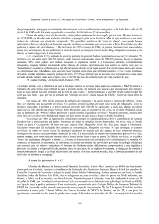 Stéphane Courtois e outros - O Livro Negro do Comunismo - Crimes, Terror e Repressão – by PapaiNoel
160
das perseguições (sinagogas incendiadas) e das matanças, veio o confinamen-to nos guetos: o de Lodz foi criado em 30
de abril de 1940; o de Varsóvia, organizado em outubro, foi fechado em 15 de novembro.
Diante do avanço do exército alemão, vários judeus poloneses haviam rugido para o leste. Durante o inverno
de 1939-1940, os alemães não tentaram interditar a passagem pela nova fronteira. Mas os que tentavam a sua sorte
tinham de enfrentar um obstáculo inesperado: “Os guardiães soviéticos do 'mito de classe', envergando longos
sobretudos e barretes de peles, de baioneta erguida, recebiam os nómades que procuravam a Terra Prometida com cães
policiais e rajadas de metralhadora. “ De dezembro de 1939 a março de 1940, os judeus permaneceram encurralados
numa terra de ninguém, de um quilómetro e meio de largura, na margem oriental do rio Bug, obrigados a acampar a céu
aberto. A maioria regressou à zona alemã.
L. C. (matrícula 15.5), soldado do exército polonês do general Anders, testemunhou essa incrível situação: “O
território era um setor com 600-700 metros, onde estavam amontoadas cerca de 700-800 pessoas, havia já algumas
semanas; 90% eram judeus que tinham escapado à vigilância alemã. [...] Estávamos doentes, completamente
ensopados, naquele terreno encharcado pelas chuvas do outono, apertando-nos uns contra os outros sem que os
'humanitários' soviéticos se dignassem a nos dar um pouco de pão ou de água quente. Eles nem sequer deixavam passar
os camponeses das redondezas, que queriam fazer alguma coisa para que permanecêssemos vivos. Como resultado,
deixamos muitas sepulturas naquele pedaço de terra. [•••] Posso afirmar que as pessoas que regressavam a suas casas
no lado alemão tinham razão para o fazer, pois o NKVD não era, de nenhum ponto de vista, melhor do que
73 Gustaw Herling, Un monde àfart, Denoel, 1985.
a Gestapo alemã, com a diferença de que a Gestapo matava as pessoas mais depressa, enquanto o NKVD matava e
torturava de uma forma mais terrível do que a própria morte, de maneira que aqueles que conseguiam, por milagre,
fugir às suas garras ficavam inválidos até ao fim de suas vidas...” Simbolicamente, o escritor Israel Joshua Singer fez
com que seu herói - que, por ter se tornado um “inimigo do povo”, havia fugido da URSS - morresse nessa terra de
ninguém.
Em março de 1940, várias centenas de milhares de refugiados - há quem avance o número de 600 mil - viram
lhes ser imposto um passaporte soviético. Os acordos sovieto-nazistas previam uma troca de refugiados. Com as
famílias separadas, a penúria e o terror policial exercido pelo NKVD se agravando a cada dia, alguns decidiram
regressar ao lado alemão da antiga Polônia. Jules Margoline, que se encontrava em Lvov, na Ucrânia Ocidental, relata
que na primavera de 1940 os “judeus preferiam o gueto alemão à igualdade soviética”. Naquele momento, parecia-lhes
mais fácil deixar o Governo Geral para atingir um país neutro do que tentar a fuga via União Soviética.
No começo de 1940, as deportações começaram a atingir os cidadãos poloneses (ver a contribuição de Andrzej
Paczkowski) e prosseguiram até junho. Poloneses de todas as religiões foram deportados, em trens, para o Grande
Norte ou para o Cazaquistão. O trem em que viajava Jules Margoline levou dez dias para chegar a Murmansk.
Excelente observador da sociedade dos campos de concentração, Margoline escreveu: “O que distingue os campos
soviéticos de todos os outros locais de detenção existentes no mundo não são apenas as suas extensões imensas,
inimagináveis, nem as suas mortíferas condições de vida. É a necessidade de mentir incessantemente para salvar a vida,
mentir sempre, usar uma máscara durante anos e nunca poder dizer o que se pensa. Na Rússia soviética, os cidadãos
'livres' são igualmente obrigados a mentir. [...] Assim, os únicos meios de autodefesa são a dissimulação e a mentira. Os
comícios, as reuniões, os encontros, as conversas, os jornais em murais são envolvidos por uma fraseologia oficial que
não contém uma só palavra verdadeira. O homem do Ocidente muito dificilmente compreenderá o que significa a
privação do direito e a impossibilidade, durante cinco ou dez anos, de se exprimir livremente, a obrigação de reprimir o
menor pensamento 'ilegal' e de ficar mudo como um túmulo. Sob essa incrível pressão, toda a substância interior de um
indivíduo se deforma e desagrega.”
A morte dos prisioneiros 41 e 42
Membro do Bureau da Internacional Operária Socialista, Victor Alter (nascido em 1890) era funcionário
municipal em Varsóvia; ocupava a presidência da Federação dos Sindicatos Judaicos. Henryk Erlich foi membro de
Conselho Comunal de Varsóvia e redator do jornal diário iídiche Folkstaytung. Ambos pertenciam ao Bund, o Partido
Socialista Judeu da Polônia. Em 1939, eles se refugiaram na zona soviética. Alter foi preso em 20 de setembro, em
Kowel, e Erlich em 4 de outubro, em Brest-Litovsk. Transferido para a Lubianka, Alter foi condenado à morte em 20
de julho de 1941, por “atividades anti-soviéticas” (ele era acusado de ter liderado uma ação ilegal do Bund na URSS,
em ligação com a polícia polonesa). Essa condenação, pronunciada pelo Colégio Militar do Supremo Tribunal da
URSS, foi comutada em dez anos de internamento num campo de concentração. No dia 2 de agosto, Erlich foi também
condenado à morte pelo Tribunal Militar das Forcas Armadas do NKVD de Saratov; no dia 27, a sua pena foi
igualmente comutada em dez anos de prisão num campo. Libertados em setembro de 1941, na sequência dos acordos
 