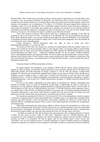 Stéphane Courtois e outros - O Livro Negro do Comunismo - Crimes, Terror e Repressão – by PapaiNoel
161
Sikorski-Maiski, Alter e Erlich foram convocados por Beria, que lhes propôs a organização de um Comitê Judeu contra
os nazistas, o que eles aceitaram. Retirados em Kuibychev, eles foram mais uma vez presos, em 4 de dezembro, e
acusados de terem mantido relações com os nazistas! Beria ordenou que fossem postos em total segredo: a partir desse
momento, eles passaram a ser os prisioneiros nº 41 (Alter) e nº 42 (Erlich), dos quais ninguém devia conhecer os
verdadeiros nomes. Em 23 de dezembro de 1941, considerados cidadãos soviéticos, foram novamente condenados à
morte (artigo 58, parágrafo l?), por traição. Nas semanas que se seguiram, eles enviaram, em vão, diversas petições às
autoridades; provavelmente ignorando a condenação que lhes fora aplicada. Em 15 de maio de 1942, Henryk Erlich
enforcou-se na sua cela. Até a abertura dos arquivos, acreditou-se que tinha sido executado.
Victor Alter ameaçou suicidar-se. Beria ordenou então que a vigilância fosse redobrada. Victor Alter foi
executado no dia 17 de fevereiro de 1943. A sentença de 23 de dezembro de 1941 foi pessoalmente aprovada por
Stalin. Muito significativamente, a sua execução aconteceu pouco depois da vitória de Stalingrado. A esse assassinato,
as autoridades soviéticas ainda acrescentaram a calúnia: Alter e Erlich teriam feito propaganda a favor da assinatura de
um tratado de paz com a Alemanha nazista.
Lukasz Hirszowicz, “NKVD Documents shed new light on fate of Erlich and Alter”,
EastEuropeanJewishAffairs, nº 2, inverno de 1992.
No inverno de 1945-1946, o Dr. Jacques Pat, secretário do Comitê Operário Judeu dos Estados Unidos, foi à
Polônia com a missão de concluir um inquérito sobre os crimes nazistas. Após o seu regresso, publicou oojewish Daily
Forwaníuma série de artigos acerca dos judeus refugiados na URSS. Segundo ele, 400.000 judeus poloneses teriam
morrido deportados, nos campos ou em colônias de trabalhos forcados. No fim da guerra, 150.000 escolheram
reaver a nacionalidade polonesa, para fugirem da URSS. “Os 150 mil judeus que atravessaram hoje a fronteira sovieto-
polonesa já não discutem sobre a União Soviética, sobre a pátria socialista, nem sobre a ditadura e a democracia. Para
eles, essas discussões terminaram, e a sua última palavra foi a fuga da União Soviética”, escreveu Jacques Pat, após ter
interrogado centenas deles.
O regresso forçado à URSS dos prisioneiros soviéticos
Se manter relações com estrangeiros, ou ter chegado à URSS vindo do exterior, tornava qualquer pessoa
suspeita aos olhos do regime, ser prisioneiro durante quatro anos fora do território nacional fazia de um militar russo
detido pelos alemães um traidor merecedor de castigo; o Decreto n°. 270, de 1942, que alterava o Código Penal,
parágrafo 193, declarava que um prisioneiro capturado pelo inimigo era ipso facto um traidor. Pouco importavam as
condições em que a captura se dera e o modo como o cativeiro havia decorrido: no caso dos russos, eles foram
certamente terríveis - os eslavos, também considerados como subumanos, estavam destinados a desaparecer, segundo a
Wekanschaungnazista -, uma vez que, de 5,7 milhões de prisioneiros de guerra, 3,3 milhões morreram vítimas da fome
e dos maus-tratos.
Foi por isso que Stalin, respondendo com muita rapidez às solicitações dos Aliados, constrangidos pela
presença de soldados russos no corpo da Wehrmacht, decidiu pedir o repatriamento de todos os russos que se
encontrassem na zona ocidental. Não houve qualquer problema na satisfação desse pedido. Desde o fim de outubro de
1944 até janeiro de 1945, mais de 332.000 prisioneiros (dos quais 1.179 de São Francisco) foram repatriados, contra a
sua vontade, para a União Soviética. Os diplomatas britânicos e americanos não só não tinham quaisquer problemas de
consciência relativamente a essa atitude, como falavam a respeito dela com uma certa dose de cinismo, pois não
ignoravam, como Mr. Antony Éden, que seria preciso o uso da força para “resolver” a questão.
Por ocasião das negociações de Yalta (5 a 12 de fevereiro de 1945), os três protagonistas (soviéticos, ingleses
e americanos) concluíram acordos secretos que incluíam tanto os soldados como os civis deslocados. Churchill e Éden
aceitaram que Stalin decidisse a sorte dos prisioneiros que haviam combatido nas fileiras do Exército Russo de
Libertação (ROA), comandados pelo general Vlassov, como se esses homens pudessem se beneficiar de um julgamento
minimamente justo.
Stalin sabia perfeitamente que muitos desses soldados soviéticos haviam sido aprisionados em virtude, antes
de mais nada, da desorganização do Exército Vermelho, pela qual ele era o principal responsável, além da incapacidade
dos seus generais e dele próprio. Ele também estava certo de que muitos desses soldados não tinham o mínimo desejo
de lutar por um regime odiado e que, para usar uma expressão de Lenin, eles “haviam votado com os pés”.
Assinados os acordos de Yalta, não foi preciso uma semana para que vários comboios partissem em direção
à URSS. Em dois meses, de maio a julho de 1945, foram “repatriados” mais de 1.300.000 indivíduos que se
encontravam nas zonas ocidentais de ocupação e que Moscou considerava soviéticos (estavam incluídos os bálticos,
anexados em 1940, e os ucranianos). No final de agosto, mais de dois milhões desses “russos” haviam sido
“devolvidos”. Por vezes em condições atrozes: os suicídios individuais ou coletivos (famílias inteiras) e as mutilações
tornaram-se frequentes; no momento de serem entregues às autoridades soviéticas, os prisioneiros tentaram inutilmente
 
