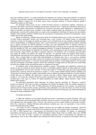 Stéphane Courtois e outros - O Livro Negro do Comunismo - Crimes, Terror e Repressão – by PapaiNoel
162
opor uma resistência passiva, e os anglo-americanos não hesitaram em recorrer à força para satisfazer as exigências
soviéticas. Logo durante a chegada, os repatriados ficavam sob o controle da polícia política. No próprio dia em que o
Almanzara chegou a Odessa, em 18 de abril, houve várias execuções sumárias. O mesmo aconteceu quando o
EmpirePritíe apottou no Mar Negro.
Os ocidentais tinham receio de que a União Soviética retivesse os prisioneiros ingleses, americanos ou
franceses como reféns e que fizesse chantagem através dessa “moeda de troca” - atitude que demonstrava muito bem o
seu estado de espírito relativamente às exigências dos soviéticos, que desse modo impuseram o “repatriamento” de
todos os indivíduos de origem russa, incluindo os que tinham emigrado depois da revolução de 1917. Essa política
perfeitamente consciente dos ocidentais não teve sequer como consequência a facilitação do regresso dos seus próprios
cidadãos. Pelo contrário, permitiu à URSS enviar um sem-número de funcionários em busca de recalcitrantes e agir à
margem das leis das nações aliadas.
Quanto aos franceses, o Bulletin do governo militar da Alemanha afirmava que, no dia l? de outubro de 1945,
101.000 “pessoas deslocadas” haviam sido reenviadas para o setor soviético. Na própria França, as autoridades
aceitaram a criação de 70 campos de reunião que muitas vezes se beneficiavam de uma estranha extraterritorialidade,
como o de Beauregard, um subúrbio parisiense, sobre o qual renunciaram a exercer qualquer tipo de controle, deixando
que os agentes soviéticos do NKVD operassem na França com uma impunidade lesiva à soberania nacional. O
planejamento dessas operações fora cuidadosamente amadurecido pelos soviéticos, uma vez que elas foram iniciadas a
partir de setembro de 1944, com a ajuda da propaganda comunista. O campo de Beauregard só viria a ser fechado em
novembro de 1947 pela Direção de Segurança do Território, como consequência do rapto de crianças disputadas entre
pais divorciados. Roger Wybot, que dirigiu a operação, observou: “Na realidade, com os elementos que pude obter,
esse campo de trânsito mais parecia um campo de sequestro.” Os protestos contra essa política foram tardios e
suficientemente raros para que tivesse algum destaque o que apareceu publicado, no verão de 1947, na revista socialista
mossk. “Que o Gengis Khan no poder feche hermeticamente as fronteiras para reter os seus escravos, podemos
perceber sem dificuldade. Mas que tenha o direito de extraditá-los de territórios estrangeiros, isso ultrapassa até a nossa
moral depravada do pós-guerra. [...] Em nome de que direito moral ou político se pode obrigar alguém a viver num país
onde lhe será imposta a escravidão corporal e moral? Que retribuição o mundo espera de Stalin para ficar mudo diante
dos gritos dos cidadãos russos que preferem matar-se a regressar ao seu país?”
Os redatores dessa revista denunciavam expulsões recentes: “Encorajados pela indiferença criminosa das
massas em face da violação do direito mínimo de asilo, as autoridades militares inglesas na Itália acabam de cometer
um ato inqualificável: em 8 de maio, retiraram 175 russos do campo nº 7 de Ruccione, para que fossem supostamente
enviados para a Escócia, além de dez pessoas no campo n°. 6 (esse campo continha famílias inteiras). Quando essas
185 pessoas já estavam longe dos campos, retiraram-lhes todos os objetos que pudessem ajudá-los a cometer suicídio e
foi-lhes dito que, na realidade, não iriam para a Escócia, mas para a Rússia. Mesmo assim, alguns conseguiram
suicidar-se. No mesmo dia, retiraram 80 pessoas (todas caucasianas) do campo de Pisa. Todos esses infelizes foram
enviados para a zona russa, na Áustria, em vagões guardados por tropas inglesas. Alguns tentaram a fuga e foram
abatidos pelos guardas...”
Os prisioneiros repatriados foram internados em campos especiais, chamados de “filtragem e controle”
(criados em finais de 1941), que em nada se distinguiam dos campos de trabalho, tendo sido mesmo integrados ao
Gulag em janeiro de 1946. Em 1945, 214.000 prisioneiros já haviam passado por esses campos. Tais prisioneiros
entravam para um Gulag em pleno apogeu: geralmente, eram condenados a seis anos de campo, nos termos do artigo
58-1-b. Entre eles, contavam-se antigos membros do ROA (Exército Russo de Libertação), que tinham participado na
libertação de Praga combatendo os SS.
Os inimigos prisioneiros
A URSS não ratificara as Convenções Internacionais sobre os prisioneiros de guerra (Genebra, 1929). Em
teoria, os prisioneiros estavam protegidos pela convenção, mesmo no caso de o seu país não a ter assinado. Na URSS,
essa disposição não tinha qualquer valor. Vitoriosa, ela conservava de três a quatro milhões de prisioneiros alemães.
Entre eles, contavam-se soldados libertados pelas potências ocidentais que, uma vez regressados à zona soviética,
haviam sido deportados para a URSS.
Em março de 1947, Viatcheslav Molotov declarou que um milhão de alemães (exatamente 1.003.974)
haviam sido repatriados, restando ainda 890.532 nos campos do seu país. Esses números foram contestados. Em março
de 1950, a URSS declarou que o repatriamento dos prisioneiros estava concluído. No entanto, as organizações
humanitárias advertiram que pelo menos 300.000 prisioneiros tinham ficado retidos na URSS, bem como 100.000
civis. Em 8 de maio de 1950, o governo de Luxemburgo protestou contra o encerramento das operações de
repatriamento, uma vez que 2.000 cidadãos seus continuavam retidos na Rússia. A retenção de informações sobre essa
 