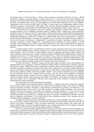 Stéphane Courtois e outros - O Livro Negro do Comunismo - Crimes, Terror e Repressão – by PapaiNoel
17
Na Europa Central e no Leste Europeu, o sistema soviético postulava à sucessão do Reich de mil anos, e Witold
Gombrowicz exprimiu em poucas palavras o drama desses povos: “O fim da guerra não trouxe libertação aos
poloneses. Nesta triste Europa Central, significou somente a troca de uma noite por outra, dos carrascos de Hitler pelos
de Stalin. No momento exato em que, nos cafés parisienses, as nobres almas saudavam com um canto radiante a
'emancipação do povo polonês do jugo feudal', na Polônia, o mesmo cigarro aceso simplesmente mudava de mão e
continuava a queimar a carne humana”. Aqui reside a falha entre duas memórias européias. Entretanto, certas obras
revelaram rapidamente a maneira pela qual a URSS libertou do nazismo poloneses, alemães, tchecos e eslovacos.
A última razão dessa ocultação é a mais sutil, e também a mais delicada a exprimir. Após 1945, o genocídio
dos judeus apareceu como o paradigma da barbárie moderna, chegando mesmo a ocupar todo o espaço reservado à
percepção do terror de massa no século XX. Após negarem, durante algum tempo, a especificidade da perseguição dos
nazistas aos judeus, os comunistas compreenderam toda a vantagem que eles podiam tirar de um tal reconhecimento,
reutilizando regularmente o antifascismo. O espectro do “animal imundo cujo ventre é ainda fecundo” - segundo a
fórmula famosa de Bertolt Brecht - foi agitado com freqüência, com ou sem motivo justificado. Mais recentemente, o
fato de ter sido posta em evidência a “singularidade” no genocídio dos judeus, focalizando a atenção sobre sua
atrocidade excepcional, também impediu que se percebessem outras realidades da mesma natureza no mundo
comunista. Como imaginar que eles próprios, que tinham contribuído com sua vitória na destruição de um sistema de
genocídio, pudessem também praticar os mesmos métodos? A reação mais corrente foi a recusa em admitir tal
paradoxo.
A primeira grande virada no reconhecimento oficial dos crimes comunistas situa-se em 24 de fevereiro de
1956. Nessa noite, Nikita Kruschev, primeiro-secretário, vem à tribuna do XX Congresso do Partido Comunista da
União Soviética, o PCUS. A sessão é a portas fechadas; somente os delegados do congresso estão presentes. Em
silêncio absoluto, aterrorizados, eles escutam o primeiro-secretário do Partido destruir metodicamente a imagem do
“pequeno pai dos povos”, do “Stalin genial” que foi, durante 30 anos, o herói do comunismo mundial. Esse relato,
conhecido como o “relatório secreto”, constitui uma das inflexões fundamentais do comunismo contemporâneo. Pela
primeira vez, um dirigente comunista do mais alto escalão reconheceu oficialmente, ainda que assistido somente pelos
comunistas, que o regime que tomara o poder em 1917 cometera uma “deriva” criminosa.
As razões que levaram o “Senhor K” a quebrar um dos maiores tabus do regime soviético eram múltiplas. Seu
principal objetivo era o de imputar os crimes do comunismo somente a Stalin, circunscrevendo e extraindo o mal para
poder salvar o regime. Também fazia parte de sua decisão a vontade de atacar o clã dos stalinistas que se opunham a
seu poder em nome dos métodos de seu antigo chefe. Aliás, após o verão de 1957, esses homens foram demitidos de
todas as suas funções. Contudo, pela primeira vez desde 1934, a “morte política” destes últimos não foi acompanhada
da morte real, podendo-se inferir, através desse simples “detalhe”, que as razões de Kruschev eram mais profundas.
Ele, que tinha sido durante anos o grande chefe da Ucrânia e, por isso mesmo, havia conduzido e acobertado
gigantescas chacinas, parecia cansado de todo esse sangue. Em suas memórias, onde, sem dúvida, tem o papel de
mocinho, Kruschev relembra o que lhe passava pelo espírito: “O Congresso vai terminar; resoluções serão tomadas,
todas para cumprir com as formalidades. Mas para quê? Aqueles que foram fuzilados às centenas de milhares
permanecerão em nossas consciências”.
Ao mesmo tempo, ele censura duramente seus camaradas:
“O que faremos com os que foram detidos, assassinados? [...] Sabemos agora que as vítimas das repressões
eram inocentes. Temos a prova irrefutável de que, longe de serem inimigos do povo, eram homens e mulheres
honestos, devotados ao Partido, à Revolução, à causa leninista da edificação do socialismo e do comunismo. [...] É
impossível tudo esconder. Cedo ou tarde, os que estão na prisão, nos campos, sairão e retornarão a suas casas. Eles
relatarão então aos seus parentes, seus amigos, seus camaradas o que lhes aconteceu. [...] É por isso que somos
obrigados a confessar aos delegados tudo a respeito do modo como o Partido foi dirigido naqueles anos. [...] Como
pretender nada saber do que acontecia? [...] Sabemos que reinava a repressão e a arbitrariedade no Partido, e devemos
dizer ao Congresso o que sabemos. [...] Na vida de todos os que cometeram um crime, vem o momento em que a
confissão assegura a indulgência, e mesmo a absolvição”.
Em alguns dos homens que haviam participado diretamente dos crimes perpetrados pelo regime stalinista - e
que, em sua maioria, deviam sua promoção ao extermínio de seus predecessores na função - emergia um certo tipo de
remorso; um remorso constrangido, é claro, um remorso interesseiro, um remorso político, mas, ainda assim, um
remorso. Efetivamente, era preciso que alguém terminasse com o massacre; Kruschev teve essa coragem, mesmo não
tendo hesitado, em 1956, em enviar uma frota de tanques soviéticos a Budapeste.
Em 1961, na ocasião do XXII Congresso do PCUS, Kruschev evocou não somente as vítimas comunistas, mas
também todo o conjunto das vítimas de Stalin, chegando a propor que fosse erigido um monumento em memória delas.
Sem dúvida, ele havia transposto o limite invisível além do qual o próprio princípio do regime estava posto em causa: o
monopólio do poder absoluto reservado ao Partido Comunista. O monumento jamais veio à luz. Em 1962, o primeiro-
 