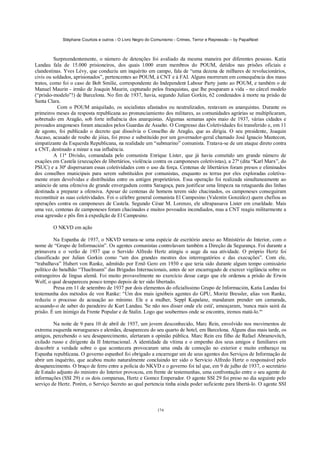 Stéphane Courtois e outros - O Livro Negro do Comunismo - Crimes, Terror e Repressão – by PapaiNoel
174
Surpreendentemente, o número de detenções foi avaliado da mesma maneira por diferentes pessoas. Katia
Landau fala de 15.000 prisioneiros, dos quais l.000 eram membros do POUM, detidos nas prisões oficiais e
clandestinas. Yves Lévy, que conduziu um inquérito em campo, fala de “uma dezena de milhares de revolucionários,
civis ou soldados, aprisionados”, pertencentes ao POUM, à CNT e à FAI. Alguns morreram em consequência dos maus
tratos, como foi o caso de Bob Smilie, correspondente do Independent Labour Party junto ao POUM, e também o de
Manuel Maurin - irmão de Joaquin Maurin, capturado pelos franquistas, que lhe pouparam a vida - no cârcel modelo
(“prisão-modelo”!) de Barcelona. No fim de 1937, havia, segundo Julian Gorkin, 62 condenados à morte na prisão de
Santa Clara.
Com o POUM aniquilado, os socialistas afastados ou neutralizados, restavam os anarquistas. Durante os
primeiros meses da resposta republicana ao pronunciamiento dos militares, as comunidades agrárias se multiplicaram,
sobretudo em Aragão, sob forte influência dos anarquistas. Algumas semanas após maio de 1937, várias cidades e
povoados aragoneses foram atacados pelos Guardas de Assalto. O Congresso das Coletividades foi transferido e, em 11
de agosto, foi publicado o decreto que dissolvia o Conselho de Aragão, que as dirigia. O seu presidente, Joaquin
Ascaso, acusado de roubo de jóias, foi preso e substituído por um governador-geral chamado José Ignacio Mantecon,
simpatizante da Esquerda Republicana, na realidade um “submarino” comunista. Tratava-se de um ataque direto contra
a CNT, destinado a minar a sua influência.
A 11ª Divisão, comandada pelo comunista Enrique Lister, que já havia cometido um grande número de
exações em Castela (execuções de libertários, violência contra os camponeses coletivistas), a 27ª (dita “Karl Marx”, do
PSUC) e a 30ª dispersaram essas coletividades com o uso da força. Centenas de libertários foram presos e eliminados
dos conselhos municipais para serem substituídos por comunistas, enquanto as terras por eles exploradas coletiva-
mente eram devolvidas e distribuídas entre os antigos proprietários. Essa operação foi realizada simultaneamente ao
anúncio de uma ofensiva de grande envergadura contra Saragoça, para justificar uma limpeza na retaguarda das linhas
destinada a preparar a ofensiva. Apesar de centenas de homens terem sido chacinados, os camponeses conseguiram
reconstituir as suas coletividades. Foi o célebre general comunista El Campesino (Valentin González) quem chefiou as
operações contra os camponeses de Castela. Segundo César M. Lorenzo, ele ultrapassava Lister em crueldade. Mais
uma vez, centenas de camponeses foram chacinados e muitos povoados incendiados, mas a CNT reagiu militarmente a
essa agressão e pôs fim à expedição de El Campesino.
O NKVD em ação
Na Espanha de 1937, o NKVD tornara-se uma espécie de escritório anexo ao Ministério do Interior, com o
nome de “Grupo de Información”. Os agentes comunistas controlavam também a Direção da Segurança. Foi durante a
primavera e o verão de 1937 que o Servido Alfredo Hertz atingiu o auge da sua atividade. O próprio Hertz foi
classificado por Julian Gorkin como “um dos grandes mestres dos interrogatórios e das execuções”. Com ele,
“trabalhava” Hubert von Ranke, admitido por Ernõ Gero em 1930 e que teria sido durante algum tempo comissário
político do batalhão “Thaelmann” das Brigadas Internacionais, antes de ser encarregado de exercer vigilância sobre os
estrangeiros de língua alemã. Foi muito provavelmente no exercício desse cargo que ele ordenou a prisão de Erwin
Wolf, o qual desapareceu pouco tempo depois de ter sido libertado.
Presa em 11 de setembro de 1937 por dois elementos do oficialíssimo Grupo de Información, Katia Landau foi
testemunha dos métodos de von Ranke: “Um dos mais ignóbeis agentes do GPU, Moritz Bressler, alias von Ranke,
reduziu o processo de acusação ao mínimo. Ele e a mulher, Seppl Kapalanz, mandaram prender um camarada,
acusando-o de saber do paradeiro de Kurt Landau. 'Se não nos disser onde ele está', ameaçaram, 'nunca mais sairá da
prisão. É um inimigo da Frente Popular e de Stalin. Logo que soubermos onde se encontra, iremos matá-lo.'“
Na noite de 9 para 10 de abril de 1937, um jovem desconhecido, Marc Rein, envolvido nos movimentos de
extrema esquerda noruegueses e alemães, desapareceu do seu quarto de hotel, em Barcelona. Alguns dias mais tarde, os
amigos, percebendo o seu desaparecimento, alertaram a opinião pública. Marc Rein era filho de Rafael Abramovitch,
exilado russo e dirigente da II Internacional. A identidade da vítima e o empenho dos seus amigos e familiares em
descobrir a verdade sobre o que acontecera provocaram uma onda de comoção no exterior e muito embaraço na
Espanha republicana. O governo espanhol foi obrigado a encarregar um de seus agentes dos Serviços de Informação de
abrir um inquérito, que acabou muito naturalmente concluindo ter sido o Servicio Alfredo Hertz o responsável pelo
desaparecimento. O braço de ferro entre a polícia do NKVD e o governo foi tal que, em 9 de julho de 1937, o secretário
de Estado adjunto do ministro do Interior provocou, em frente de testemunhas, uma confrontação entre o seu agente de
informações (SSI 29) e os dois comparsas, Hertz e Gomez Emperador. O agente SSI 29 foi preso no dia seguinte pelo
serviço de Hertz. Porém, o Serviço Secreto ao qual pertencia tinha ainda poder suficiente para libertá-lo. O agente SSI
 