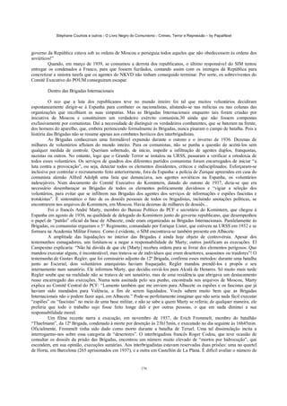 Stéphane Courtois e outros - O Livro Negro do Comunismo - Crimes, Terror e Repressão – by PapaiNoel
176
governo da República estava sob as ordens de Moscou e perseguia todos aqueles que não obedecessem às ordens dos
soviéticos!”
Quando, em março de 1939, se consumou a derrota dos republicanos, o último responsável do SIM tentou
entregar os condenados a Franco, para que fossem fuzilados, contando assim com os inimigos da República para
concretizar a sinistra tarefa que os agentes do NKVD não tinham conseguido terminar. Por sorte, os sobreviventes do
Comitê Executivo do POUM conseguiram escapar.
Dentro das Brigadas Internacionais
O eco que a luta dos republicanos teve no mundo inteiro foi tal que muitos voluntários decidiram
espontaneamente dirigir-se à Espanha para combater os nacionalistas, alistando-se nas milícias ou nas colunas das
organizações que recolhiam as suas simpatias. Mas as Brigadas Internacionais enquanto tais foram criadas por
iniciativa de Moscou e constituíram um verdadeiro exército comunista,30 ainda que não fossem compostas
exclusivamente por comunistas. Daí a necessidade de distinguir os verdadeiros combatentes, que se bateram na frente,
dos homens do aparelho, que, embora pertencendo formalmente às Brigadas, nunca pisaram o campo de batalha. Pois a
história das Brigadas não se resume apenas aos combates heróicos dos interbrigadistas.
As Brigadas conheceram uma formidável expansão durante o outono e o inverno de 1936. Dezenas de
milhares de voluntários afluíam do mundo inteiro. Para os comunistas, não se punha a questão de aceitá-los sem
qualquer medida de controle. Queriam sobretudo, de início, impedir a infiltração de agentes duplos, franquistas,
nazistas ou outros. No entanto, logo que o Grande Terror se instalou na URSS, passaram a verificar a ortodoxia de
todos esses voluntários. Os serviços de quadros dos diferentes partidos comunistas foram encarregados de iniciar “a
luta contra a provocação”, ou seja, detectar todos os elementos dissidentes, críticos e indisciplinados. Esforçaram-se
inclusive por controlar o recrutamento feito anteriormente, fora da Espanha: a polícia de Zurique apreendeu em casa do
comunista alemão Alfred Adolph uma lista que denunciava, aos agentes soviéticos na Espanha, os voluntários
indesejáveis. Num documento do Comitê Executivo do Komintern, datado do outono de 1937, dizia-se que era
necessário desembaraçar as Brigadas de todos os elementos politicamente duvidosos e “vigiar a seleção dos
voluntários, para evitar que se infiltrem nas Brigadas dos agentes dos serviços de informações e espiões fascistas e
trotskistas”. É sintomático o fato de os dossiês pessoais de todos os brigadistas, incluindo anotações políticas, se
encontrarem nos arquivos do Komintern, em Moscou. Havia dezenas de milhares de dossiês...
Foi o francês André Marty, membro do Bureau Político do PCF e secretário do Komintern, que chegou à
Espanha em agosto de 1936, na qualidade de delegado do Komintern junto do governo republicano, que desempenhou
o papel de “patrão” oficial da base de Albacete, onde eram organizadas as Brigadas Internacionais. Paralelamente às
Brigadas, os comunistas ergueram o 5° Regimento, comandado por Enrique Lister, que estivera na URSS em 1932 e se
formara na Academia Militar Frunze. Como é evidente, o SIM encontrava-se também presente em Albacete.
A amplitude das liquidações no interior das Brigadas é ainda hoje objeto de controvérsia. Apesar dos
testemunhos esmagadores, uns limitam-se a negar a responsabilidade de Marty; outros justificam as execuções. El
Campesino explicaria: “Não há dúvida de que ele [Marty] recebeu ordens para se livrar dos elementos perigosos. Que
mandou executar alguns, é incontestável, mas tratava-se de indivíduos que eram desertores, assassinos ou traidores”! O
testemunho de Gustav Regler, que foi comissário adjunto da 12ª Brigada, confirma esses métodos: durante uma batalha
junto ao Escurial, dois voluntários anarquistas haviam fraquejado; Regler mandou prendê-los e propôs o seu
internamento num sanatório. Ele informou Marty, que decidiu enviá-los para Alcalá de Henares. Só muito mais tarde
Regler soube que na realidade não se tratava de um sanatório, mas de uma residência que abrigava um destacamento
russo encarregado das execuções. Numa nota assinada pelo seu punho, encontrada nos arquivos de Moscou, Marty
explica ao Comitê Central do PCF: “Lamento também que me enviem para Albacete os espiões e os fascistas que já
haviam sido mandados para Valência, a fim de serem liquidados. Vocês sabem muito bem que as Brigadas
Internacionais não o podem fazer aqui, em Albacete.” Pode-se perfeitamente imaginar que não seria nada fácil executar
“espiões” ou “fascistas” no meio de uma base militar, e não se sabe a quem Marty se referia; de qualquer maneira, ele
preferia que todo o trabalho sujo fosse feito longe dali e por outras pessoas, o que em nada diminui a sua
responsabilidade moral.
Um filme recente narra a execução, em novembro de 1937, de Erich Frommelt, membro do batalhão
“Thaelmann”, da 12ª Brigada, condenado à morte por deserção às 23h15min, e executado no dia seguinte às 16h45min.
Oficialmente, Frommelt tinha sido dado como morto durante a batalha de Teruel. Uma tal dissimulação incita a
interrogarmo-nos sobre essa categoria de “desertores”. O interbrigadista francês Roger Codou, que teve ocasião de
consultar os dossiês da prisão das Brigadas, encontrou um número muito elevado de “mortos por hidrocução”, que
escondem, em sua opinião, execuções sumárias. Aos interbrigadistas estavam reservadas duas prisões: uma no quartel
de Horta, em Barcelona (265 aprisionados em 1937), e a outra em Castellón de La Plana. É difícil avaliar o número de
 