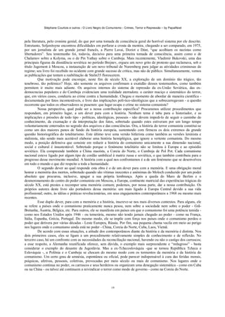 Stéphane Courtois e outros - O Livro Negro do Comunismo - Crimes, Terror e Repressão – by PapaiNoel
19
pela literatura, pelo cronista genial, do que por uma tomada de consciência geral do horrível sistema por ele descrito.
Entretanto, Soljenitsyne encontrou dificuldades em perfurar a crosta da mentira, chegando a ser comparado, em 1975,
por um jornalista de um grande jornal francês, a Pierre Lavai, Doriot e Déat, “que acolhiam os nazistas como
libertadores”. Seu testemunho foi, todavia, decisivo para uma primeira tomada de consciência, assim como o de
Chalamov sobre a Kolyma, ou o de Pin Yathay sobre o Camboja. Mais recentemente, Vladimir Bukovski, uma das
principais figuras da dissidência soviética no período Brejnev, ergueu um novo grito de protesto que reclamava, sob o
título Jugement à Moscou, a instauração de um novo tribunal de Nuremberg para julgar as atividades criminosas do
regime; seu livro foi recebido no ocidente com grande sucesso de crítica, mas não de público. Simultaneamente, vemos
as publicações que tentam a reabilitação de Stalin35 florescerem.
Que motivação pode encorajar, neste fim de século XX, a exploração de um domínio tão trágico, tão
tenebroso, tão polémico? Hoje, não somente os arquivos confirmam a exatidão desses testemunhos, como também
permitem ir muito mais adiante. Os arquivos internos do sistema de repressão da ex-União Soviética, das ex-
democracias populares e do Camboja evidenciam uma realidade aterradora: o caráter maciço e sistemático do terror,
que, em vários casos, conduziu ao crime contra a humanidade. Chegou o momento de abordar de maneira científica -
documentada por fatos incontestáveis, e livre das implicações polí-tico-ideológicas que a sobrecarregavam - a questão
recorrente que todos os observadores se puseram: que lugar ocupa o crime no sistema comunista?
Nessa perspectiva, qual pode ser a nossa contribuição específica? Procuramos utilizar procedimentos que
respondam, em primeiro lugar, a um dever para com a história. Nenhum tema é tabu para o historiador, e as
implicações e pressões de todo tipo - políticas, ideológicas, pessoais - não devem impedi-lo de seguir o caminho do
conhecimento, da exumação e da interpretação dos fatos, sobretudo quando estes estiveram por um longo tempo
voluntariamente enterrados no segredo dos arquivos e das consciências. Ora, a história do terror comunista constitui-se
como um dos maiores panos de fundo da história europeia, sustentando com firmeza os dois extremos da grande
questão historiográfica do totalitarismo. Este último teve uma versão hitlerista como também as versões leninista e
stalinista, não sendo mais aceitável elaborar uma história hemiplégica, que ignore a vertente comunista. Do mesmo
modo, a posição defensiva que consiste em reduzir a história do comunismo unicamente a sua dimensão nacional,
social e cultural é insustentável. Sobretudo porque o fenómeno totalitário não se limitou à Europa e ao episódio
soviético. Ela compreende também a China maoísta, a Coreia do Norte, o Camboja de Pol Pot. Cada comunismo
nacional esteve ligado por algum tipo de cordão umbilical à matriz russa e soviética, o que também contribuiu para o
progresso desse movimento mundial. A história com a qual nos confrontamos é a de um fenómeno que se desenvolveu
em todo o mundo e que diz respeito a toda a humanidade.
O segundo dever ao qual responde esta obra é o de um dever para com a memória. E uma obrigação moral
honrar a memória dos mortos, sobretudo quando são vítimas inocentes e anónimas do Moloch conduzido por um poder
absoluto que procurou, inclusive, apagar a sua própria lembrança. Após a queda do Muro de Berlim e o
desmoronamento do centro do poder comunista em Moscou, a Europa, continente matricial das experiências trágicas do
século XX, está prestes a recompor uma memória comum; podemos, por nossa parte, dar a nossa contribuição. Os
próprios autores deste livro são portadores dessa memória: um mais ligado à Europa Central devido a sua vida
profissional; outro, às idéias e práticas revolucionárias, em seus engajamentos contemporâneos a 1968 ou mesmo mais
recentes.
Esse duplo dever, para com a memória e a história, inscreve-se nos mais diversos contextos. Para alguns, ele
se refere a países onde o comunismo praticamente nunca pesou, nem sobre a sociedade nem sobre o poder - Grã-
Bretanha, Áustria, Bélgica, etc. Para outros, ele se manifesta em países em que o comunismo foi uma potência temida -
como nos Estados Unidos após 1946 - ou temerária, mesmo não tendo jamais chegado ao poder - como na França,
Itália, Espanha, Grécia, Portugal. Do mesmo modo, ele se impõe com força nos países onde o comunismo perdeu o
poder que detivera por várias décadas - Leste Europeu, Rússia. Por fim, sua pequena chama vacila em meio ao perigo
nos lugares onde o comunismo ainda está no poder - China, Coreia do Norte, Cuba, Laos, Vietnã.
De acordo com essas situações, a atitude dos contemporâneos diante da história e da memória é distinta. Nos
dois primeiros casos, eles se ligam a um procedimento relativamente simples de conhecimento e de reflexão. No
terceiro caso, há um confronto com as necessidades da reconciliação nacional, havendo ou não o castigo dos carrascos;
a esse respeito, a Alemanha reunificada oferece, sem dúvida, o exemplo mais surpreendente e “milagroso” - basta
considerar o exemplo do desastre da Jugoslávia. Mas a ex-Tchecoslováquia -que se tornou República Tcheca e
Eslováquia -, a Polônia e o Camboja se chocam do mesmo modo com os tormentos da memória e da história do
comunismo. Um certo grau de amnésia, espontânea ou oficial, pode parecer indispensável à cura das feridas morais,
psíquicas, afetivas, pessoais, coletivas, provocadas por meio século ou mais de comunismo. Nos lugares onde o
comunismo continua no poder, os carrascos e seus herdeiros ou organizam uma denegação sistemática - como em Cuba
ou na China - ou talvez até continuem a reivindicar o terror como modo de governo - como na Coreia do Norte.
 