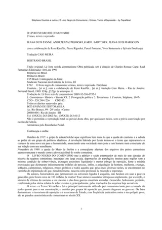 Stéphane Courtois e outros - O Livro Negro do Comunismo - Crimes, Terror e Repressão – by PapaiNoel
2
O LIVRO NEGRO DO COMUNISMO
Crimes, terror e repressão
JEAN-LOUIS PANNÉ, ANDRZEJ PACZKOWSKI, KAREL BARTOSEK, JEAN-LOUIS MARGOLIN
com a colaboração de Remi Kauffer, Pierre Rigoulot, Pascal Fontaine, Yves Santamaria e Sylvain Boulouque
Tradução CAIO MEIRA
BERTRAND BRASIL
Título original: Lê livre noirdu communisme Obra publicada sob a direção de Charles Ronsac Capa: Raul
Fernandes Editoração: Art Line 1999
Impresso no Brasil
Printed in Brazil
CIP-Brasil. Catalogação-na-fonte
Sindicato Nacional dos Editores de Livros, RJ
L762 O livro negro do comunismo: crimes, terror e repressão / Stéphane
Courtois... [et ai.]; com a colaboração de Remi Kauffér... [et ai.]; tradução Caio Meira. - Rio de Janeiro:
Bertrand Brasil, 1999. 924p., [32] p. de estampas: il.
Tradução de: Lê livre noir du communisme ISBN 85-286-0732-1
1. Comunismo - História - Século XX. 2. Perseguição política. 3. Terrorismo. I. Courtois, Stéphane, 1947-.
CDD - 320.299-1236 CDU-321.
Todos os direitos reservados pela:
BCD UNIÃO DE EDITORAS S.A.
Av. Rio Branco, 99 - 20° andar - Centro
20040-004 - Rio de Janeiro - RJ
Tel: (OXX21) 263-2082 Fax: (OXX21) 263-6112
Não é permitida a reprodução total ou parcial desta obra, por quaisquer meios, sem a prévia autorização por
escrito da Editora.
Atendemos pelo Reembolso Postal.
Contracapa e orelha:
Outubro de 1917: o golpe de estado bolchevique significou bem mais do que a queda do czarismo e a subida
ao poder de um grupo de políticos idealistas. A revolução liderada por Lenin tornou-se o ícone que representaria o
começo de uma nova era para a humanidade, anunciando uma sociedade mais justa e um homem mais consciente de
sua relação com seu semelhante.
Novembro de 1989: a queda do Muro de Berlim e a conseqüente abertura dos arquivos dos países comunistas
apareceram para o mundo como a derrocada final do sonho comunista.
O LIVRO NEGRO DO COMUNISMO traz a público o saldo estarrecedor de mais de sete décadas de
história de regimes comunistas: massacres em larga escala, deportações de populações inteiras para regiões sem a
mínima condição de sobrevivência, expurgos assassinos liquidando o menor esboço de oposição, fome e miséria
provocadas que dizimaram indistintamente milhões de pessoas, enfim, a aniquilação de homens, mulheres, crianças,
soldados, camponeses, religiosos, presos políticos e todos aqueles que, pelas mais diversas razões, se encontraram no
caminho de implantação do que, paradoxalmente, nascera como promessa de redenção e esperança.
Os autores, historiadores que permanecem ou estiveram ligados à esquerda, não hesitam em usar a palavra
genocídio, pois foram cerca de 100 milhões de mortos! Esse número assustador ultrapassa amplamente, por exemplo, o
número de vítimas do nazismo e até mesmo o das duas guerras mundiais somadas. Genocídio, holocausto, portanto,
confirmado pelos vários relatos de sobreviventes e, principalmente, pelas revelações dos arquivos hoje acessíveis.
O terror - o Terror Vermelho - foi o principal instrumento utilizado por comunistas tanto para a tomada do
poder quanto para a sua manutenção, e também por grupos de oposição que jamais chegaram ao governo. Os fatos
demonstram: o terrorismo de oposição e o terrorismo de Estado, com freqüência praticados contra o seu próprio povo,
são as grandes características do comunismo no século XX.
 