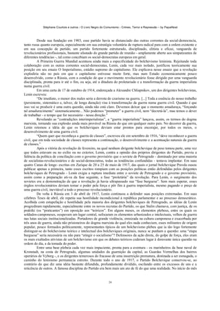 Stéphane Courtois e outros - O Livro Negro do Comunismo - Crimes, Terror e Repressão – by PapaiNoel
26
Desde sua fundação em 1903, esse partido havia se distanciado das outras correntes da social-democracia,
tanto russa quanto europeia, especialmente em sua estratégia voluntária de ruptura radical para com a ordem existente e
em sua concepção de partido, um partido fortemente estruturado, disciplinado, elitista e eficaz, vanguarda de
revolucionários profissionais, bastante afastado do grande partido de reunião - amplamente aberto aos simpatizantes de
diferentes tendências -, tal como concebiam os social-democratas europeus em geral.
A Primeira Guerra Mundial acentuou ainda mais a especificidade do bolchevismo leninista. Rejeitando toda
colaboração com as outras correntes social-democratas, Lenin, cada vez mais isolado, justificou teoricamente sua
posição em seu ensaio O Imperialismo, estádio supremo do capitalismo. Ele explicava nesse ensaio que a revolução
explodiria não no país em que o capitalismo estivesse muito forte, mas num Estado economicamente pouco
desenvolvido, como a Rússia, com a condição de que o movimento revolucionário fosse dirigido por uma vanguarda
disciplinada, pronta para ir até o fim, ou seja, até a ditadura do proletariado e a transformação da guerra imperialista
numa guerra civil.
Em uma carta de 17 de outubro de 1914, endereçada a Alexandre Chliapnikov, um dos dirigentes bolchevistas,
Lenin escreveu:
“De imediato, o menor dos males seria a derrota do czarismo na guerra. [...] Toda a essência do nosso trabalho
(persistente, sistemático e, talvez, de longa duração) visa à transformação da guerra numa guerra civil. Quando é que
isso vai se produzir é uma outra questão, ainda não está claro. Devemos deixar que o momento amadureça, “forçando
tal amadurecimento” sistematicamente... Não podemos “prometer” a guerra civil, nem “decretá-la”, mas temos o dever
de trabalhar - o tempo que for necessário - nessa direção.”
Revelando as “contradições interimperialistas”, a “guerra imperialista” lançava, assim, os termos do dogma
marxista, tornando sua explosão ainda mais provável na Rússia do que em qualquer outro país. No decorrer da guerra,
Lenin retomou a idéia de que os bolcheviques deviam estar prontos para encorajar, por todos os meios, o
desenvolvimento de uma guerra civil.
“Quem quer que reconheça a guerra de classes”, escreveu ele em setembro de 1916, “deve reconhecer a guerra
civil, que em toda sociedade de classes representa a continuação, o desenvolvimento e a acentuação naturais da guerra
de classes.”
Após a vitória da revolução de fevereiro, na qual nenhum dirigente bolchevique de peso tomou parte, uma vez
que todos estavam ou no exílio ou no exterior, Lenin, contra a opinião dos próprios dirigentes do Partido, previu a
falência da política de conciliação com o governo provisório que o soviete de Petrogrado - dominado por uma maioria
de socialistas-revolucionários e de social-democratras, todas as tendências confundidas - tentava implantar. Em suas
quatro Canas de longe- escritas em Zurique de 20 a 25 de maio de 1917, das quais o jornal bolchevique Pravda ousou
publicar apenas a primeira, tanto esses escritos rompiam com as posições políticas então defendidas pelos dirigentes
bolcheviques de Petrogrado - Lenin exigia a ruptura imediata entre o soviete de Petrogrado e o governo provisório,
assim como a preparação ati-va da fase seguinte, a fase “proletária” da revolução. Para Lenin, o surgimento dos
sovietes era a demonstração de que a revolução já havia ultrapassado sua “fase burguesa”. Sem mais esperar, esses
órgãos revolucionários deviam tomar o poder pela força e pôr fim à guerra imperialista, mesmo pagando o preço de
uma guerra civil, inevitável a todo o processo revolucionário.
De volta à Rússia em 3 de abril de 1917, Lenin continuou a defender suas posições extremadas. Em suas
célebres Teses de abril, ele repetiu sua hostilidade incondicional à república parlamentar e ao processo democrático.
Acolhida com estupefação e hostilidade pela maioria dos dirigentes bolcheviques de Petrogrado, as idéias de Lenin
progrediram rapidamente, especialmente entre os novos recrutas do Partido, os que Stalin chamava, com justiça, de os
praktiki (os “praticantes”) em oposição aos “teóricos”. Em alguns meses, os elementos plebeus, entre os quais os
soldados-camponeses, ocupavam um lugar central, sufocaram os elementos urbanizados e intelectuais, velhos de guerra
nas lutas sociais institucionalizadas. Portadores de grande violência, enraizada na cultura camponesa e exacerbada por
três anos de guerra, ainda não prisioneiros do dogma marxista do qual eles nada conheciam, esses militantes de origem
popular, pouco formados politicamente, representantes típicos de um bolchevismo plebeu que ia tão logo fortemente
distinguir-se do bolchevismo teórico e intelectual dos bolcheviques originais, nunca se punham a questão: uma “etapa
burguesa” seria necessária ou não para “atingir o socialismo”? Defensores da ação direta, do golpe de força, eles eram
os mais exaltados ativistas de um bolchevismo em que os debates teóricos cederam lugar à doravante única questão na
ordem do dia, a da tomada do poder.
Entre uma base plebeia cada vez mais impaciente, pronta para a aventura - os marinheiros da base naval de
Kronstadt, na costa de Petrogrado, algumas unidades da guarnição da capital, as Guardas Vermelhas dos bairros
operários de Vyborg -, e os dirigentes temerosos do fracasso de uma insurreição prematura, destinada a ser esmagada, o
caminho do leninismo permanecia estreito. Durante todo o ano de 1917, o Partido Bolchevique conservou-se, ao
contrário do que diz uma idéia bastante difundida, profundamente dividido, oscilando entre os excessos de uns e a
reticência de outros. A famosa disciplina do Partido era bem mais um ato de fé do que uma realidade. No início do mês
 