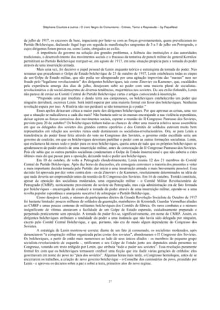 Stéphane Courtois e outros - O Livro Negro do Comunismo - Crimes, Terror e Repressão – by PapaiNoel
27
de julho de 1917, os excessos da base, impaciente por bater-se com as forças governamentais, quase prevaleceram no
Partido Bolchevique, declarado ilegal logo em seguida às manifestações sangrentas de 3 a 5 de julho em Petrogrado, e
cujos dirigentes foram presos ou, como Lenin, obrigados ao exílio.
A impotência do governo na solução dos grandes problemas, a falência das instituições e das autoridades
tradicionais, o desenvolvimento dos movimentos sociais e o fracasso da tentativa de putsch militar do general Kornilov
permitiram ao Partido Bolchevique reerguer-se, em agosto de 1917, em uma situação propícia para a tomada do poder
através de uma insurreição armada.
Mais uma vez, foi decisivo o papel pessoal de Lenin enquanto teórico e estrategista da tomada do poder. Nas
semanas que precederam o Golpe de Estado bolchevique de 25 de outubro de 1917, Lenin estabeleceu todas as etapas
de um Golpe de Estado militar, que não podia ser ultrapassado por uma agitação imprevista das “massas” nem ser
freado pelo “legalismo revolucionário” dos dirigentes bolcheviques, tais como Zinoviev ou Kamenev, que, escaldados
pela experiência amarga dos dias de julho, desejavam subir ao poder com uma maioria plural de socialistas-
revolucionários e de social-democratas de diversas tendências, majoritários nos sovietes. Do seu exílio finlandês, Lenin
não parava de enviar ao Comitê Central do Partido Bolchevique cartas e artigos convocando à insurreição.
“Propondo uma paz imediata e dando terra aos camponeses, os bolcheviques estabelecerão um poder que
ninguém derrubará, escreveu Lenin. Será inútil esperar por uma maioria formal em favor dos bolcheviques. Nenhuma
revolução espera por isso. A História não nos perdoará se não tomarmos já o poder.”
Esses apelos deixavam cética a maior parte dos dirigentes bolcheviques. Por que apressar as coisas, uma vez
que a situação se radicalizava a cada dia mais? Não bastaria unir-se às massas encorajando a sua violência espontânea,
deixar agirem as forcas corrosivas dos movimentos sociais, esperar a reunião do II Congresso Panrusso dos Sovietes,
previsto para 20 de outubro? Os bolcheviques tinham todas as chances de obter uma maioria relativa nessa assembleia
em que os delegados dos sovietes dos grandes centros operários e dos Comitês de soldados estavam muito bem
representados em relação aos sovietes rurais onde dominavam os socialistas-revolucionários. Ora, se para Lenin a
transferência do poder fosse feita através do voto no Congresso dos Sovietes, o governo então escolhido seria um
governo de coalizão, em que os bolcheviques deveriam partilhar o poder com as outras formações socialistas. Lenin,
que reclamava há meses todo o poder para os seus bolcheviques, queria antes de tudo que os próprios bolcheviques se
apoderassem do poder através de uma insurreição militar, antes da convocação do II Congresso Panrusso dos Sovietes.
Pois ele sabia que os outros partidos socialistas condenariam o Golpe de Estado insurrecional e que não caberia a estes
últimos mais do que passar para a oposição, deixando todo o poder aos bolcheviques.
Em 10 de outubro, de volta a Petrogrado clandestinamente, Lenin reuniu 12 dos 21 membros do Comitê
Central do Partido Bolchevique. Após dez horas de discussões, ele conseguiu convencer a maioria dos presentes a votar
a mais importante decisão tomada pelo Partido: dar início a uma insurreição armada o mais brevemente possível. Essa
decisão foi aprovada por dez votos contra dois - os de Zinoviev e de Kamenev, resolutamente determinados na idéia de
que nada deveria ser empreendido antes da reunião do II Congresso dos Sovietes. Em 16 de outubro, Trotski constituiu,
apesar da oposição dos socialistas moderados, uma organização militar - o Comitê Militar Revolucionário de
Petrogrado (CMRP), teoricamente proveniente do soviete de Petrogrado, mas cuja administração era de fato formada
por bolcheviques - encarregada de conduzir a tomada do poder através de uma insurreição militar, opondo-se a uma
revolta popular espontânea e anarquista suscetível de sobrepujar o Partido Bolchevique.
Como desejava Lenin, o número de participantes diretos da Grande Revolução Socialista de Outubro de 1917
foi bastante limitado: poucos milhares de soldados da guarnição, marinheiros de Kronstadt, Guardas Vermelhas aliadas
ao CMRP e umas poucas centenas de militantes bolcheviques dos Comitês de fábrica. Os raros combates e o número
insignificante de vítimas atestavam a facilidade de um Golpe de Estado esperado, cuidadosamente preparado e
perpetrado praticamente sem oposição. A tomada do poder fez-se, significativamente, em nome do CMRP. Assim, os
dirigentes bolcheviques atribuíam a totalidade do poder a uma instância que não havia sido delegada por ninguém,
exceto pelo Comitê Central Bolchevique, e que, portanto, não era de modo algum dependente do Congresso dos
Sovietes.
A estratégia de Lenin mostrou-se correta: diante de um fato já consumado, os socialistas moderados, após
denunciarem “a conspiração militar organizada pelas costas dos sovietes”, abandonaram o II Congresso dos Sovietes.
Os bolcheviques, a partir de então mais numerosos ao lado de seus únicos aliados - os membros do pequeno grupo
socialista-revolucionário de esquerda -, ratificaram o seu Golpe de Estado junto aos deputados ainda presentes no
Congresso, votando um texto redigido por Lenin, que atribuía “todo o poder aos sovietes”. Essa resolução puramente
formal fez com que os bolcheviques tornassem credível uma ficção que iria iludir várias gerações de crédulos: eles
governavam em nome do povo no “país dos sovietes”. Algumas horas mais tarde, o Congresso homologou, antes de se
encerrarem os trabalhos, a criação do novo governo bolchevique - o Conselho dos comissários do povo, presidido por
Lenin - e aprovou os decretos sobre a paz e sobre a terra, primeiros atos do novo regime.
 
