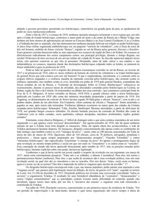 Stéphane Courtois e outros - O Livro Negro do Comunismo - Crimes, Terror e Repressão – by PapaiNoel
32
abalado o governo provisório, permitindo aos bolcheviques, minoritários em grande parte do país, se apoderarem do
poder no vazio institucional ambiente.
Entre o fim de 1917 e o começo de 1918, nenhuma oposição ameaçava seriamente o novo regime que, um mês
após o Golpe de Estado bolchevique, controlava a maior parte do norte e do centro da Rússia até o Médio Volga, mas
também um bom número de aglomerações até mesmo no Cáucaso (Baku) e na Ásia Central (Tachkent). E se a Ucrânia
e a Finlândia haviam se separado, elas não demonstravam nenhuma intenção belicosa em relação ao poder bolchevique.
A única força militar organizada antibolchevique era um pequeno “exército de voluntários”, com a força de cerca de
três mil homens, embrião do futuro exército “branco”, erguido no sul da Rússia pelos generais Alexeiev e Kornilov.
Esses generais czaristas baseavam todas as suas esperanças nos cossacos da região do Don e do Kuban. Os cossacos se
diferenciavam radicalmente dos outros camponeses russos; seu principal privilégio, durante o Antigo Regime, era
receber 30 hectares de terra em troca de um serviço militar até a idade de 36 anos. Se eles não aspiravam adquirir novas
terras, eles queriam conservar as que eles já possuíam. Desejando, antes de tudo, salvar o seu estatuto e sua
independência, os cossacos, inquietos diante das declarações bolcheviques culpando todos os kulaks, se juntaram às
forças antibolchevi-ques na primavera de 1918.
Pode-se falar de guerra civil a respeito das primeiras escaramuças ocorridas no sul da Rússia, no inverno de
1917 e na primavera de 1918, entre os vários milhares de homens do exército de voluntários e as tropas bolcheviques
do general Sivers que mal contava com seis mil homens? O que é surpreendente, inicialmente, é o contraste entre os
exíguos efetivos engajados e a violência inaudita da repressão exercida pelos bolcheviques, não somente contra os
militares capturados, mas também contra os civis. Instituída em junho de 1919 pelo general Denikin, comandante das
forcas armadas do sul da Rússia, a “Comissão de Investigação Sobre os Crimes Bolcheviques” esforçou-se no
recenseamento, durante os poucos meses de atividade, das atrocidades cometidas pelos bolcheviques na Ucrânia, no
Kuban, região do Don e da Criméia. Os testemunhos recolhidos por essa comissão - que constituem a principal fonte do
livro de S. P. Melgunov, O terror vermelho na Rússia, 1918-1924, o grande clássico sobre o terror bolchevique,
publicado em Londres em 1924 -dão conta das inúmeras atrocidades perpetradas a partir de janeiro de 1918. Em
Taganrog, os destacamentos do exército de Sivers haviam jogado 50 fidal-gotes e oficiais “brancos”, com os pés e os
punhos atados, dentro de um alto-forno. Em Evpatória, várias centenas de oficiais e “burgueses” foram amarrados e
jogados ao mar, após terem sido torturados. Violências idênticas ocorreram na maior parte das cidades da Criméia
ocupadas pelos bolcheviques: Sebastopol, Yalta, Aluchta, Simferopol. Mesmas atrocidades, a partir de abril-maio de
1918, nos grandes burgos cossacos rebelados. Os dossiês bastante precisos da comissão de Denikin dão conta de
“cadáveres com as mãos cortadas, ossos quebrados, cabeças decepadas, maxilares arrebentados, órgãos genitais
cortados”.
Entretanto, como observa Melgunov, é “difícil de distinguir entre o que seria a prática sistemática de um terror
organizado e o que aparece como 'excessos' descontrolados”. Até agosto-setembro de 1918, não há quase nenhuma
menção de que a Tcheka local teria dirigido os massacres. Aliás, até aquela altura dos acontecimentos, a rede de
Tchekas permaneceu bastante dispersa. Os massacres, dirigidos conscientemente não apenas contra os combatentes do
lado inimigo, mas também contra os civis “inimigos do povo” - assim, entre as 240 pessoas assassinadas em Yalta no
início do mês de março de 1918, figuravam, além de 165 oficiais, cerca de 70 políticos, advogados, jornalistas e
professores -, foram quase sempre perpetrados por “destacamentos armados”, “Guardas Vermelhas” e outros
“elementos bolcheviques” não especificados. Exterminar “o inimigo do povo” foi apenas o prolongamento lógico de
uma revolução ao mesmo tempo política e social em que uns eram os “vencedores” e os outros eram os “vencidos”.
Essa concepção de mundo não havia aparecido bruscamente após outubro de 1917, mas as posições tomadas pelos
bolcheviques, bastante explícitas sobre esse ponto, haviam-na legitimado.
Lembremos o que já havia escrito um jovem capitão a respeito da revolução em seu regimento, em março de
1917, numa carta extremamente perspicaz: “Entre nós e os soldados, o abismo é insondável. Para eles, nós somos e
permaneceremos barines [senhores]. Para eles, o que acaba de acontecer não é uma revolução política, mas sim uma
revolução social, na qual eles são os vencedores e nós os vencidos. Eles nos dizem: 'Antes, vocês eram os barines,
agora é a nossa vez de os sermos!' Eles têm a impressão de enfim se vingarem após séculos de servidão.” 17
Os dirigentes bolcheviques encorajavam tudo o que, nas massas populares, podia animar essa aspiração a uma
“vingança social” que passava pela legitimação moral da delação, do terror, da guerra civil “justa”, segundo os termos
de Lenin. Em 15 (28) de dezembro de 1917, Dzerjinski publicou nos Izvestia uma convocação convidando “todos os
sovietes” a organizarem Tchekas. O resultado foi uma formidável abundância de “comissões”, “destacamentos” e
outros “órgãos extraordinários” que as autoridades centrais tiveram muita dificuldade de controlar quando elas
decidiram, alguns meses mais tarde, pôr um fim à “iniciativa das massas” e organizar uma rede estruturada e
centralizada de Tchekas.
Em julho de 1918, Dzerjinski escreveu, caracterizando os seis primeiros meses de existência da Tcheka: “Foi
um período de improvisação e de tatea-mento, durante o qual nossa organização não esteve sempre à altura da
 