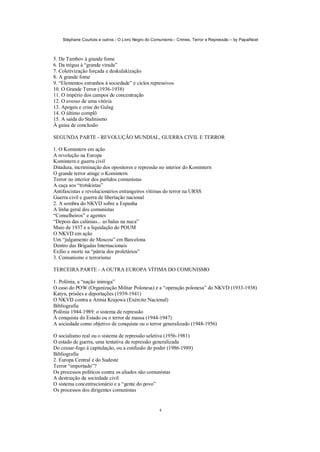 Stéphane Courtois e outros - O Livro Negro do Comunismo - Crimes, Terror e Repressão – by PapaiNoel
4
5. De Tambov à grande fome
6. Da trégua à “grande virada”
7. Coletivização forçada e deskulakização
8. A grande fome
9. “Elementos estranhos à sociedade” e ciclos repressivos
10. O Grande Terror (1936-1938)
11. O império dos campos de concentração
12. O avesso de uma vitória
13. Apogeu e crise do Gulag
14. O último complô
15. A saída do Stalinismo
À guisa de conclusão
SEGUNDA PARTE - REVOLUÇÃO MUNDIAL, GUERRA CIVIL E TERROR
1. O Komintern em ação
A revolução na Europa
Komintern e guerra civil
Ditadura, incriminação dos opositores e repressão no interior do Komintern
O grande terror atinge o Komintern
Terror no interior dos partidos comunistas
A caça aos “trotskistas”
Antifascistas e revolucionários estrangeiros vítimas do terror na URSS
Guerra civil e guerra de libertação nacional
2. A sombra do NKVD sobre a Espanha
A linha geral dos comunistas
“Conselheiros” e agentes
“Depois das calúnias... as balas na nuca”
Maio de 1937 e a liquidação do POUM
O NKVD em ação
Um “julgamento de Moscou” em Barcelona
Dentro das Brigadas Internacionais
Exílio e morte na “pátria dos proletários”
3. Comunismo e terrorismo
TERCEIRA PARTE - A OUTRA EUROPA VÍTIMA DO COMUNISMO
1. Polônia, a “nação inimiga”
O caso do POW (Organização Militar Polonesa) e a “operação polonesa” do NKVD (1933-1938)
Katyn, prisões e deportações (1939-1941)
O NKVD contra a Armia Krajowa (Exército Nacional)
Bibliografia
Polônia 1944-1989: o sistema de repressão
À conquista do Estado ou o terror de massa (1944-1947)
A sociedade como objetivo de conquista ou o terror generalizado (1948-1956)
O socialismo real ou o sistema de repressão seletiva (1956-1981)
O estado de guerra, uma tentativa de repressão generalizada
Do cessar-fogo à capitulação, ou a confusão do poder (1986-1989)
Bibliografia
2. Europa Central e do Sudeste
Terror “importado”?
Os processos políticos contra os aliados não comunistas
A destruição da sociedade civil
O sistema concentracionário e a “gente do povo”
Os processos dos dirigentes comunistas
 
