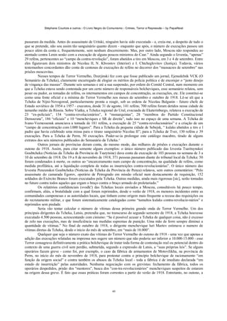 Stéphane Courtois e outros - O Livro Negro do Comunismo - Crimes, Terror e Repressão – by PapaiNoel
40
passaram da medida. Antes do assassinato de Uritski, ninguém havia sido executado - e, creia-me, a despeito de tudo o
que se pretende, não sou assim tão sanguinário quanto dizem - enquanto que após, o número de execuções passou um
pouco além da conta e, frequentemente, sem nenhum discernimento. Mas, por outro lado, Moscou não respondeu ao
atentado contra Lenin senão com a execução de alguns poucos ministros do Czar.” Ainda segundo o Izvestia, “apenas”
29 reféns, pertencentes ao “campo da contra-revolução”, foram abatidos a tiro em Moscou, em 3 e 4 de setembro. Entre
eles figuravam dois ministros de Nicolau II, N. Khvostov (Interior) e I. Chtcheglovitov (Justiça). Todavia, vários
testemunhos concordantes dão conta de centenas de execuções de reféns no decorrer dos “massacres de setembro” nas
prisões moscovitas.
Nesses tempos de Terror Vermelho, Dzerjinski fez com que fosse publicado um jornal, Ejenedelnik VCK (O
Semanário da Tcheka), claramente encarregado de elogiar os méritos da polícia política e de encorajar o “justo desejo
de vingança das massas”. Durante seis semanas e até a sua suspensão, por ordem do Comitê Central, num momento em
que a Tcheka estava sendo contestada por um certo número de responsáveis bolcheviques, esse semanário relatou, sem
pesar ou pudor, as tomadas de reféns, os internamentos em campos de concentração, as execuções, etc. Ele constitui-se
como uma fonte oficial e a mínima do Terror Vermelho nos meses de setembro e outubro de 1918. Lê-se ali que a
Tcheka de Nijni-Novogorod, particularmente pronta a reagir, sob as ordens de Nicolau Bulganin - futuro chefe de
Estado soviético de 1954 a 1957 - executou, desde 31 de agosto, 141 reféns; 700 reféns foram detidos nessa cidade de
tamanho médio da Rússia. Sobre Viatka, a Tcheka regional do Ural, evacuada de Ekaterinburgo, relatava a execução de
23 “ex-policiais”, 154 “contra-revolucionários”, 8 “monarquistas”, 28 “membros do Partido Constitucional
Democrata”, 186 “oficiais” e 10 “mencheviques e SR de direita”, tudo isso no espaço de uma semana. A Tcheka de
Ivano-Voznessensk anunciava a tomada de 181 reféns, a execução de 25 “contra-revolucionários” e a criação de um
“campo de concentração com l.000 lugares”. Para a Tcheka da pequena cidade de Sebejsk, “ kulaks abatidos a tiro e l
padre que havia celebrado uma missa para o tirano sanguinário Nicolau II”; para a Tcheka de Tver, 130 reféns e 39
execuções. Para a Tcheka de Perm, 50 execuções. Poder-se-ia prolongar este catálogo macabro, tirado de alguns
extratos dos seis números publicados do Semanário da Tcheka.^
Outros jornais de províncias deram conta, do mesmo modo, das milhares de prisões e execuções durante o
outono de 1918. Assim, para citar somente alguns exemplos: o único número publicado das Izvestia Tsaritsynskoi
Goubtcheka (Notícias da Tcheka da Província de Tsarytsine) dava conta da execução de 103 pessoas na semana de 3 a
10 de setembro de 1918. De 19 a 8 de novembro de 1918, 371 pessoas passaram diante do tribunal local da Tcheka: 50
foram condenados à morte, os outros ao “encarceramento num campo de concentração, na qualidade de reféns, como
medida profilática, até a liquidação completa de todas as insurreições contra-revolucionárias”. O único número das
Izvestia Penzenskoi Goubtcheka (Notícias da Tcheka da Província de Penza) relatava, sem outros comentários: “Pelo
assassinato do camarada Egorov, operário de Petrogrado em missão oficial num destacamento de requisição, 152
soldados do Exército Branco foram executados pela Tcheka. Outras medidas, ainda mais rigorosas [sic], serão tomadas
no futuro contra todos aqueles que ergam o braço contra o braço armado do proletariado.”
Os relatórios confidenciais (svodk!) das Tchekas locais enviados a Moscou, consultáveis há pouco tempo,
confirmam, aliás, a brutalidade com a qual foram reprimidos, desde o verão de 1918, os menores incidentes entre as
comunidades camponesas e as autoridades locais, que tinham como origem mais frequente a recusa das requisições ou
do recrutamento militar, e que foram sistematicamente catalogadas como “tumultos kulaks contra-revolucio-nários” e
reprimidos sem piedade.
Seria vão tentar calcular o número de vítimas dessa primeira grande onda de Terror Vermelho. Um dos
principais dirigentes da Tcheka, Latsis, pretendia que, no transcurso do segundo semestre de 1918, a Tcheka houvesse
executado 4.500 pessoas, acrescentando com cinismo: “Se é possível acusar a Tcheka de qualquer coisa, não é excesso
de zelo nas execuções, mas de insuficiência nas medidas supremas de punição. Uma mão de ferro sempre diminui a
quantidade de vítimas.” No final de outubro de 1918, o dirigente menchevique luri Martov estimava o numero de
vítimas diretas da Tcheka, desde o início do mês de setembro, em “mais de 10.000”.
Qualquer que seja o número exato das vítimas do Terror Vermelho do outono de 1918 - uma vez que apenas a
adição das execuções relatadas na imprensa nos sugere um número que não poderia ser inferior a 10.000-15.000 - esse
Terror consagrava definitivamente a prática bolchevique de tratar toda forma de contestação real ou potencial dentro do
contexto de uma guerra civil sem perdão, submetida, segundo a expressão de Latsis, a “suas próprias leis”. Se alguns
operários fazem greve - como foi, por exemplo, o caso da fábrica de armamentos de Motovilikha, na província de
Perm, no início do mês de novembro de 1918, para protestar contra o princípio bolchevique de racionamento “em
função da origem social” e contra também os abusos da Tcheka local - toda a fábrica é de imediato declarada “em
estado de insurreição” pelas autoridades. Nenhuma negociação com os grevistas: fechamento da fábrica, todos os
operários despedidos, prisão dos “mentores”, busca dos “con-tra-revolucionários” mencheviques suspeitos de estarem
na origem dessa greve. É fato que essas práticas foram correntes a partir do verão de 1918. Entretanto, no outono, a
 