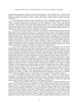 Stéphane Courtois e outros - O Livro Negro do Comunismo - Crimes, Terror e Repressão – by PapaiNoel
49
quais dispomos de informações sintéticas, contam-se 48.735 desertores e 7.325 “bandidos” presos, 1.826 mortos em
combate e 2.230 fuzilados, com 430 vítimas do lado dos funcionários e militares soviéticos. Esses números estão
bastante incompletos e não levam em conta as perdas, ainda maiores, sofridas durante as grandes insurreições
camponesas.
Essas insurreições tiveram vários ápices: março-agosto de 1919, principalmente nas províncias do Médio
Volga e na Ucrânia; fevereiro-agosto de 1920, nas províncias de Samara, Ufa, Kazan, Tambov e, novamente, na
Ucrânia, retomada dos Brancos pelos bolcheviques, mas ainda controlada, no interior do país, pela guerrilha
camponesa. A partir do fim de 1920 e durante todo o primeiro semestre de 1921, o movimento camponês, malogrado
na Ucrânia e nas regiões do Don e do Kuban, culminou na Rússia com um enorme levante centrado nas províncias de
Tambov, Penza, Samara, Saratov, Sim-birsk e Tsaritsyne.? O calor dessa guerra camponesa apagou-se apenas com a
chegada de uma das mais terríveis fomes que o século XX jamais conheceu.
Foi nas ricas províncias de Samara e de Simbirsk - que tiveram de suportar sozinhas cerca de um quinto de
todas requisições de cereais feitas na Rússia em 1919 - que pela primeira vez, desde o estabelecimento do regime
bolchevique, as revoltas camponesas circunscritas se transformaram, em março de 1919, numa verdadeira insurreição.
Dezenas de burgos foram tomados por um exército rebelde camponês que contava com quase 30 mil homens armados.
Durante cerca de um mês, o poder perdeu o controle da província de Samara. Essa rebelião favoreceu o avanço das
unidades do Exército Branco comandadas pelo almirante Koltchak em direção ao Volga, obrigando os bolcheviques a
enviarem várias dezenas de milhares de homens para conseguirem vencer esse exército camponês muito bem
organizado, que propunha um projeto político coerente, reclamando a supressão das requisições, a liberdade do
comércio, eleições livres nos sovietes e o fim da “comissariocracia bolchevique”. No começo de abril de 1919, fazendo
o balanço do término das insurreições camponesas na província, o chefe da Tcheka de Samara dava conta de, entre os
rebeldes, 4.240 mortos em combate, 625 fuzilados e 6.210 desertores e “bandidos” presos...
Mal ocorria o cessar-fogo na província de Samara e os conflitos já recomeçavam com um alcance
impressionante na maior parte da Ucrânia. Depois da partida dos alemães e dos austro-húngaros no fim de 1918, o
governo bolchevique havia decidido reconquistar a Ucrânia. Sendo a mais rica região agrícola do ex-Império Czarista,
ela devia “alimentar o proletariado de Moscou e de Petro-grado”. Nessa região, mais do que em qualquer outro lugar,
as cotas de requisição eram extremamente elevadas. Cumpri-las significava condenar à fome centenas de milhares de
pequenas cidades que já haviam sido extorquidas durante todo o ano de 1918 pelos exércitos de ocupação alemães e
austro-húngaros. Além disso, ao contrário da política que eles foram obrigados a aceitar na Rússia no fim de 1917 - a
partilha das terras entre as comunidades camponesas -, os bolcheviques russos desejavam estatizar todas as grandes
propriedades rurais na Ucrânia, as mais modernas do ex-império. Essa política, que visava transformar todos os grandes
domínios cerealístas e açucareiros em grandes propriedades coletivas, onde os camponeses passariam a ser operários
agrícolas, só podia ter suscitado um enorme descontentamento em toda a população do campo. Eles se haviam
aguerrido na luta contra as forças de ocupação alemãs e austro-hún-garas. No início de 1919, existiam na Ucrânia
verdadeiros exércitos camponeses com dezenas de milhares de homens, comandados pelos chefes militares e políticos
ucranianos, tais como Simon Petliura, Nestor Makhno, Hryhoryiv, ou ainda Zeleny. Esses exércitos camponeses
estavam firmemente decididos a fazer com que sua concepção de revolução agrária triunfasse: terra para os
camponeses, liberdade de comércio e sovictes eleitos com liberdade, “sem moscovitas nem judeus”. Para a maioria dos
camponeses ucranianos, marcados por uma longa tradição de antagonismo entre o campo - onde a população
majoritária era a ucraniana - e cidades - onde a população majoritária era composta por russos e judeus -, era simples e
tentador realizar esse amálgama: moscovitas = bolcheviques = judeus. Todos deveriam ser expulsos da Ucrânia.
Essas particularidades próprias à Ucrânia explicam a brutalidade e a duração dos conflitos entre os
bolcheviques e uma grande parte da população camponesa ucraniana. A presença de um outro ator, os Brancos,
combatidos ao mesmo tempo pelos bolcheviques e pelos diversos exércitos camponeses ucranianos que não queriam o
retorno dos grandes proprietários, tornava ainda mais complexo o imbróglio político e militar nessa região onde
algumas cidades, como Kiev, chegaram a mudar 14 vezes de dominador em dois anos!
As primeiras revoltas contra os bolcheviques e seus odiados destacamentos de requisição explodiram a partir
de abril de 1919. Durante esse único mês, ocorreram 93 revoltas camponesas nas províncias de Kiev, Tchernigov,
Poltava e Odessa. Nos primeiros 20 dias de julho de 1919, os dados oficiais da Tcheka dão conta de 210 revoltas,
implicando cerca de cem mil combatentes armados e várias centenas de milhares de camponeses. Em abril-maio de
1919, os exércitos camponeses de Hryhoryiv - cerca de 20 mil homens armados, entre os quais várias unidades
amotinadas do Exército Vermelho, com 50 canhões e 700 metralhadoras - tomaram toda uma série de cidades no sul da
Ucrânia, entre as quais Tcherkassy, Kherson, Nikolaiev e Odessa, estabelecendo nelas um poder autónomo cujas
palavras de ordem não deixavam margem a equívocos: “Todo o poder aos sovietes do povo ucraniano!”, “A Ucrânia
aos ucranianos, sem bolcheviques nem judeus!”, “Reforma Agrária” e “Liberdade para as empresas e o comércio”. Os
partidários de Zeleny, ou seja, cerca de 20 mil homens armados, mantinham o domínio da província de Kiev, exceto
 