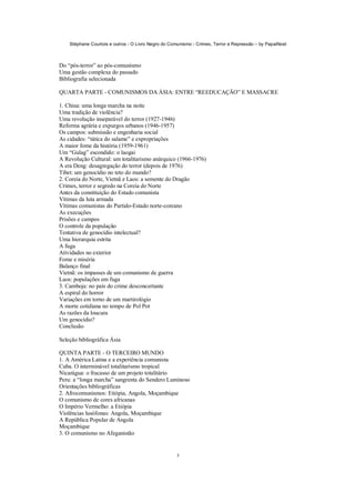 Stéphane Courtois e outros - O Livro Negro do Comunismo - Crimes, Terror e Repressão – by PapaiNoel
5
Do “pós-terror” ao pós-comunismo
Uma gestão complexa do passado
Bibliografia selecionada
QUARTA PARTE - COMUNISMOS DA ÁSIA: ENTRE “REEDUCAÇÃO” E MASSACRE
1. China: uma longa marcha na noite
Uma tradição de violência?
Uma revolução inseparável do terror (1927-1946)
Reforma agrária e expurgos urbanos (1946-1957)
Os campos: submissão e engenharia social
As cidades: “tática do salame” e expropriações
A maior fome da história (1959-1961)
Um “Gulag” escondido: o laogai
A Revolução Cultural: um totalitarismo anárquico (1966-1976)
A era Deng: desagregação do terror (depois de 1976)
Tibet: um genocídio no teto do mundo?
2. Coreia do Norte, Vietnã e Laos: a semente do Dragão
Crimes, terror e segredo na Coreia do Norte
Antes da constituição do Estado comunista
Vítimas da luta armada
Vítimas comunistas do Partido-Estado norte-coreano
As execuções
Prisões e campos
O controle da população
Tentativa de genocídio intelectual?
Uma hierarquia estrita
A fuga
Atividades no exterior
Fome e miséria
Balanço final
Vietnã: os impasses de um comunismo de guerra
Laos: populações em fuga
3. Camboja: no país do crime desconcertante
A espiral do horror
Variações em torno de um martirológio
A morte cotidiana no tempo de Pol Pot
As razões da loucura
Um genocídio?
Conclusão
Seleção bibliográfica Ásia
QUINTA PARTE - O TERCEIRO MUNDO
1. A América Latina e a experiência comunista
Cuba. O interminável totalitarismo tropical
Nicarágua: o fracasso de um projeto totalitário
Peru: a “longa marcha” sangrenta do Sendero Luminoso
Orientações bibliográficas
2. Afrocomunismos: Etiópia, Angola, Moçambique
O comunismo de cores africanas
O Império Vermelho: a Etiópia
Violências lusófonas: Angola, Moçambique
A República Popular de Angola
Moçambique
3. O comunismo no Afeganistão
 