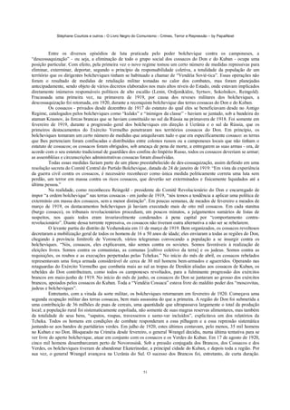 Stéphane Courtois e outros - O Livro Negro do Comunismo - Crimes, Terror e Repressão – by PapaiNoel
51
Entre os diversos episódios de luta praticada pelo poder bolchevique contra os camponeses, a
“descossaquização” - ou seja, a eliminação de todo o grupo social dos cossacos do Don e do Kuban - ocupa uma
posição particular. Com efeito, pela primeira vez o novo regime tomou um certo número de medidas repressivas para
eliminar, exterminar, deportar, segundo o princípio da responsabilidade coletiva, a totalidade da população de um
território que os dirigentes bolcheviques tinham se habituado a chamar de “Vendéia Sovié-tica”. Essas operações não
foram o resultado de medidas de retaliação militar tomadas no calor dos combates, mas foram planejadas
antecipadamente, sendo objeto de vários decretos elaborados nos mais altos níveis do Estado, onde estavam implicados
diretamente inúmeros responsáveis políticos de alto escalão (Lenin, Ordjonikidze, Syrtsov, Sokolnikov, Reingold).
Fracassada uma primeira vez, na primavera de 1919, por causa dos reveses militares dos bolcheviques, a
descossaquização foi retomada, em 1920, durante a reconquista bolchevique das terras cossacas do Don e do Kuban.
Os cossacos - privados desde dezembro de 1917 do estatuto do qual eles se beneficiavam desde no Antigo
Regime, catalogados pelos bolcheviques como “kulaks” e “inimigos da classe” - haviam se juntado, sob a bandeira do
ataman Krasnov, às forcas brancas que se haviam constituído no sul da Rússia na primavera de 1918. Foi somente em
fevereiro de 1919, durante a progressão geral dos bolcheviques em direção à Ucrânia e o sul da Rússia, que os
primeiros destacamentos do Exército Vermelho penetraram nos territórios cossacos do Don. Em princípio, os
bolcheviques tomaram um certo número de medidas que aniquilavam tudo o que era especificamente cossaco: as terras
que lhes pertenciam foram confiscadas e distribuídas entre colonos russos ou a camponeses locais que não tinham o
estatuto de cossacos; os cossacos foram obrigados, sob ameaça de pena de morte, a entregarem as suas armas - ora, de
acordo com o seu estatuto tradicional de guardiães dos confins do Império Russo, todos os cossacos deveriam se armar;
as assembléias e circunscrições administrativas cossacas foram dissolvidas.
Todas essas medidas faziam parte de um plano preestabelecido de des-cossaquização, assim definido em uma
resolução secreta do Comitê Central do Partido Bolchevique, datada de 24 de janeiro de 1919: “Em vista da experiência
da guerra civil contra os cossacos, é necessário reconhecer como única medida politicamente correta uma luta sem
perdão, um terror em massa contra os ricos cossacos, que deverão ser exterminados e fisicamente liquidados até a
última pessoa.”
Na realidade, como reconheceu Reingold - presidente do Comitê Revolucionário do Don e encarregado de
impor “a ordem bolchevique” nas terras cossacas - em junho de 1919, “nós temos a tendência a aplicar uma política de
extermínio em massa dos cossacos, sem a menor distinção”. Em poucas semanas, de meados de fevereiro a meados de
março de 1919, os destacamentos bolcheviques já haviam executado mais de oito mil cossacos. Em cada stanitsa
(burgo cossaco), os tribunais revolucionários procediam, em poucos minutos, a julgamentos sumários de listas de
suspeitos, nos quais todos eram invariavelmente condenados à pena capital por “comportamento contra-
revolucionário”. Diante dessa torrente repressiva, os cossacos não tiveram outra alternativa a não ser se rebelarem.
O levante partiu do distrito de Veshenskaia em 11 de março de 1919. Bem organizados, os cossacos revoltosos
decretaram a mobilização geral de todos os homens de 16 a 50 anos de idade; eles enviaram a todas as regiões do Don,
chegando à província limítrofe de Voronezh, vários telegramas convocando a população a se insurgir contra os
bolcheviques. “Nós, cossacos, eles explicavam, não somos contra os sovietes. Somos favoráveis à realização de
eleições livres. Somos contra os comunistas, as comunas [cultivo coletivo da terra] e os judeus. Somos contra as
requisições, os roubos e as execuções perpetradas pelas Tchekas.” No início do mês de abril, os cossacos rebelados
representavam uma força armada considerável de cerca de 30 mil homens bem-armados e aguerridos. Operando nas
retaguardas do Exército Vermelho que combatia mais ao sul as tropas de Denikin aliadas aos cossacos de Kuban, os
rebeldes do Don contribuíram, como todos os camponeses revoltados, para a fulminante progressão dos exércitos
brancos em maio-junho de 1919. No início do mês de junho, os cossacos do Don se juntaram ao grosso dos exércitos
brancos, apoiados pelos cossacos do Kuban. Toda a “Vendéia Cossaca” estava livre do maldito poder dos “moscovitas,
judeus e bolcheviques”.
Entretanto, com a virada da sorte militar, os bolcheviques retornaram em fevereiro de 1920. Começava uma
segunda ocupação militar das terras cossacas, bem mais assassina do que a primeira. A região do Don foi submetida a
uma contribuição de 36 milhões de puas de cereais, uma quantidade que ultrapassava largamente o total da produção
local; a população rural foi sistematicamente espoliada, não somente de suas magras reservas alimentares, mas também
da totalidade de seus bens, “sapatos, roupas, travesseiros e samo-var incluídos”, explicitava um dos relatórios da
Tcheka. Todos os homens em condições de combate responderam a essa pilhagem e a essa repressão sistemática
juntando-se aos bandos de partidários verdes. Em julho de 1920, estes últimos contavam, pelo menos, 35 mil homens
no Kuban e no Don. Bloqueado na Criméia desde fevereiro, o general Wrangel decidiu, numa última tentativa para se
ver livre do aperto bolchevique, atuar em conjunto com os cossacos e os Verdes do Kuban. Em 17 de agosto de 1920,
cinco mil homens desembarcaram perto de Novorossisk. Sob a pressão conjugada dos Brancos, dos Cossacos e dos
Verdes, os bolcheviques tiveram de abandonar Ekaterinodar, a principal cidade do Kuban, e depois toda a região. Por
sua vez, o general Wrangel avançava na Ucrânia do Sul. O sucesso dos Brancos foi, entretanto, de curta duração.
 