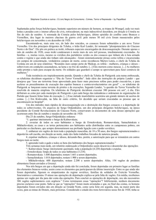 Stéphane Courtois e outros - O Livro Negro do Comunismo - Crimes, Terror e Repressão – by PapaiNoel
52
Suplantadas pelas forças bolcheviques, bastante superiores em número de homens, as tropas de Wrangel, cada vez mais
lentas e pesadas com o imenso afluxo de civis, retrocederam, na mais indescritível desordem, em direção à Criméia no
fim do mês de outubro. A retomada da Criméia pelos bolcheviques, último episódio do conflito entre Brancos e
Vermelhos, deu lugar às maiores chacinas da guerra civil: pelo menos 50 mil civis foram massacrados pelos
bolcheviques em novembro e em dezembro de 1920.
Encontrando-se, mais uma vez, do lado dos vencidos, os cossacos foram submetidos a um novo Terror
Vermelho. Um dos principais dirigentes da Tcheka, o letão Karl Lander, foi nomeado “plenipotenciário do Cáucaso
Norte e do Don”. Ele pôs em prática as troiki, tribunais especiais encarregados da descossaquização. Durante apenas o
mês de outubro de 1920, essas troiki condenaram à morte mais de seis mil pessoas, imediatamente executadas. As
famílias - e, muitas vezes, mesmo os vizinhos dos partidários verdes ou dos cossacos que tinham ido à luta armada
contra o regime e que ainda não tinham sido alcançados - foram sistematicamente presas corno reféns e encarceradas
em campos de concentração, verdadeiros campos de morte, como reconheceu Martyn Latsis, o chefe da Tcheka da
Ucrânia em um de seus relatórios: “Reunidos num campo perto de Maikop, os reféns - mulheres, crianças e idosos -
sobrevivem em condições assustadoras, na lama e no frio de outubro. [...] Eles morrem como moscas. [...] As mulheres
estão prontas a tudo para escapar da morte. Os soldados que guardam o campo se aproveitam para fazer comércio de
mulheres.”
Toda resistência era impiedosamente punida. Quando o chefe da Tcheka de Piatigorsk caiu numa emboscada,
os tchekistas decidiram organizar o “Dia do Terror Vermelho”. Indo além das instruções do próprio Lander - que
desejava que “esse ato terrorista fosse aproveitado para fazer mais preciosos reféns para poder executá-los, e para
acelerar os procedimentos de execução dos espiões brancos e contra-revolucionários em geral” -, os tchekistas de
Piatigorsk se lançaram numa torrente de prisões e de execuções. Segundo Lander, “a questão do Terror Vermelho foi
resolvida de maneira simplista. Os tchekistas de Piatigorsk decidiram executar 300 pessoas em um”, ó dia. Eles
definiram as cotas por cada município de Piatigorsk e por cada burgo das redondezas e ordenaram às organizações do
Partido que fossem feitas listas de execução. [...] Esse método insatisfatório acarretou um grande número de acertos de
contas. [...] Em Kislovodsk, na falta de outro critério, foi decidido que seriam executadas as pessoas que se
encontrassem no hospital”.
Um dos métodos mais rápidos de descossaquização era a destruição dos burgos cossacos e a deportação de
todos os sobreviventes. Os arquivos de Sergo Ordjonikidze, um dos principais dirigentes bolcheviques, na época
presidente do Comitê Revolucionário do Cáucaso Norte, conservaram os documentos de uma dessas operações que
ocorreram entre fins de outubro e meados de novembro de 1920.
Dia 23 de outubro, Sergo Ordjonikidze ordenou:
“1. queimar inteiramente o burgo de Kalinovskaia;
2. esvaziar de todos os seus habitantes o burgo de Ermolovskaia, Romanovskaia, Samachinskaia e
Mikhailovskaia; as casas e as terras pertencentes aos habitantes serão distribuídas entre os camponeses pobres, em
particular os chechenos, que sempre demonstraram sua profunda ligação com o poder soviético;
3. embarcar em vagões de trem toda a população masculina, de 18 a 50 anos, dos burgos supramencionados e
deportá-los sob escolta, em direção ao norte, onde eles farão trabalhos forcados de natureza pesada;
4. expulsar mulheres, crianças e idosos, deixando-lhes, porém, a autorização para que se reinstalem em outros
burgos mais ao norte;
5. apreender todo o gado e todos os bens dos habitantes dos burgos supramencionados.”
Três semanas mais tarde, um relatório endereçado a Ordjonikidze assim descrevia o desenrolar das operações:
“- Kalinovskaia: burgo inteiramente queimado, toda a população (4.220) deportada e expulsa.
- Ermolovskaia: limpa de todos os seus habitantes (3.218).
- Romanovskaia: 1.600 deportados; restam 1.661 a serem deportados.
- Samachinskaia: 1.018 deportados; restam 1.900 a serem deportados.
- Mikhailovskaia: 600 deportados; restam 2.200 a serem deportados. Aliás, 154 vagões de produtos
alimentares foram enviados a Groznyi.
Nos três burgos em que a deportação ainda não foi concluída, foram deportadas em primeiro lugar as famílias
dos elementos brancos-verdes, assim como os elementos que participaram da última insurreição. Entre os que ainda não
foram deportados, figuram os simpatizantes do regime soviético, famílias de soldados do Exército Vermelho,
funcionários e comunistas. O atraso nas operações de deportação explica-se pela falta de vagões. Em média, recebemos
apenas um vagão por dia para dar conta das operações. Para concluir as operações de deportação, nos são necessários
306 vagões suplementares com urgência.” Como terminaram essas “operações”? Infelizmente, nenhum documento
preciso esclarece esse ponto. Sabe-se que as “operações” foram muito arrastadas e que, no final das contas, os homens
deportados foram enviados não em direção ao Grande Norte, como seria feito em seguida, mas, na maior parte das
vezes, para as minas de Donetz, mais próximas. Considerado o estado dos trens ferroviários nesse fim de 1920, tinha-se
 